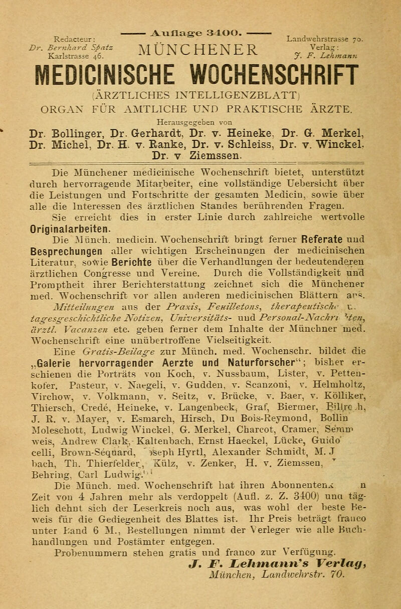 Redacteur: Landwehrstrasse 70. Dr. Bernhard Sßaiz AT f J Ni P H F M F R Verlag: Karlstrasse 46- .M U IN V^ 1 1 1^ IN i- IV y j^ Lehmann MEDICINISCHE WOCHENSCHRIFT ÄRZTLICHES INTELLIGEXZBLATT- ORGAX FÜR AMTLICHE UND PRAKTISCHE ÄRZTE. Herausgegeben von Dr. Bollinger, Dr. Grerhardt, Dr. v. Heineke. Dr. G. Merkel, Dr. Michel, Dr. H. v. Ranke, Dr. v. Schleiss, Dr. v. Winckel. Dr. V Ziemssen. Die Münchener niedicinische Wochensclirift bietet, unterstützt durch hervorrageude Mitarbeiter, eine vollständige Uebersicht über die Leistuugen und Fortschritte der gesamten Mediciu, sowie über alle die Interessen des ärztlichen Standes berührenden Fragen. Sie erreicht dies in erster Linie durch zahlreiche wertvolle Originalarbeiten. Die Münch. medicin. Wochenschrift bringt ferner Referate und Besprechungen aller wichtigen Erscheinungen der mediciuischeu Literatur, sofvie Berichte über die Verhaudlungen der bedeutenderen ärztlichen Congresse und Vereine. Durch die Vollständigkeit und Proraptheit ihrer Berichterstattung zeichnet sich die Münchener med. Wochenschrift vor allen anderen medicinischen Blättern ar«. Mitteilungen ans der Praxis, Feuilletons, therapeutische u. iagesgeschichiliche Notizen, Universitäts- und Personal-Xachri '-ten, ärztl. Vacanzen etc. geben ferner dem Inhalte der Münchner med. Wochenschrift eine unübertroffene Vielseitigkeit. Eine Gratis-Beilage zur Münch. med. ^'ochenschr. bildet die ..Galerie hervorragender Aerzte und Naturforscher; bisher er- schienen die Portiäts von Koch, v. Nussbaum, Lister, v. Petten- kol'er. Pasteur, v. Naegeli, v. Gudden, v. Scauzoni, v. Helmholtz, Virchow, v. Volkmann, v. Seitz, v. Brücke, v. Baer, v. KöUiker, Thiersch, Crede, Heineke, v. Langenbeck, Graf, Biermer, Bill.rc.h, J. R. V. Mayer, v. Esmarch, Hirsch. Du Bois-Reymond, Bollin Moleschott, Ludwig Winckel, G. Merkel, Charcot, Gramer, Seram weis, Andrew Claik,-Kaltenbach, Ernst Haeckel, Lücke, Guido celli, Brown-Sequard, ' iSeph Hyrtl, Alexander Schmidt, M. J bach, Th. Thierfelder, Külz, v. Zenker, H. v. Ziemssen, Behring, Carl Ludwig.' ' Die Münch. med. Wochenschrift bat ihren Abonnenten.^ n Zeit von 4 Jahren mehr als verdoppelt (Aufl. z. Z. 3400) uuci täg- lich dehnt sich der Leserkreis noch aus, was wohl der beste Be- weis für die Gediegenheit des Blattes ist. Ihr Preis beträgt frauco unter Land 6 M., Bestellungen nimmt der \ erleger wie alle Hnch- handlnugen und Postämter entgegen, Probenummern stehen gratis und franco zur Verfügung. J. F. JLehtnann's Verlag, München, Landwehrstr. 70.