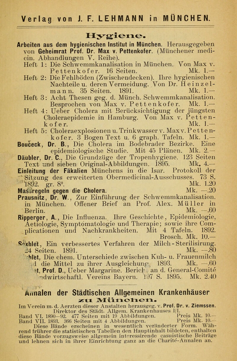 Arbeiten aus dem hygienischen Institut in München. Heravisgegeben von Geheimrat Prof. Dr. IVlax v. Pettenl<ofer. (Münchener mecli- cin. Abhandlungen V. Reihe). Heft 1: Die Schwemmkanalisation in München. Von Max v. Pettenkofer. 16 Seiten. Mk. 1.— Heft 2: Die Fehlböden (Zwischendecken). Ihre hygienischen Nachteilen, deren Vermeidung. Von Dr. H einzel- mann. 35 Seiten. 1891. Mk. 1.— Heft 3: Acht Thesen geg. d. Münch. Sehwemmkanalisation. Besprochen von Max v. Pettenkofer. Mk. 1.— Heft 4: lieber Cholera mit Berücksichtigung der jüngsten Choleraepidemie in Hamburg. Von Max v. Petten- kofer. Mk. 1.— Heft 5: Choleraexplosionenu. Trinkwasser v. Maxv. Petten- kofer. 3 Bogen Text u. 6 graph. Tafeln. Mk. 1.— Bouceclc, Dr. B., Die Cliolera im Bodebrader Bezirke. Eine epidemiologische Studie. Mit 45 Plänen. Mk. 2.— Däübler, Dr. C, Die Grundzüge der Tropenhygiene. 123 Seiten Text und sieben Original-Abbildungen. 1895. Mk. 4.— Einleitung der Fäkalien Münchens in die Isar. Protokoll der 'Sitzung des erweiterten Obermedicinal-Ausschusses. 73 S. I8ä2. gr. 8«. Mk. 1.20 MaäVregeln gegen die Cholera. Mk. —.20 Prausnitz, Dr. W., Zur Einführung der Schwemmkanalisation, in München. Offener Brief an Prof. Alex. Müller in Berlin. Mk. —.60 Ripperger, A., Die Influenza. Ihre Geschichte, Epidemiologie, Aetiologie, Symptomatologie und Therapie; sowie ihre Com- plicationen und Nachkrankheiten. Mit 4 Tafeln. 1892. Brosch. Mk. lU.— S-^'xhlet, Ein verbessertes Verfahren der Milch - Sterilisirung. J4 Seiten. 1891. Mk. —.80 •Hlfet, Die ehem. Unterschiede zwischen Kuh- u. Frauenmilch i'die Mittel zu ihrer Ausgleichunp 1893. Mk. —.60 •-t, Prof. D., Ueber Margarine. Berich. an d. General-Gomite ndwirtschaftl. Vereins Bayern. 197 S. 1895. Mk. 2.40 Aiinalen der Städtischen Allgemeinen Krankenhäuser Im Verein m. d. Aerzten dieser Anstalten herausgeg. v. Prof. Dr. v. Ziemssen. Direktor des Stadt. Allgem. Krankenhauses l/I. Band VI. 1890-92. 477 Seiten mit 19 Abbildungen. Preis Mk. 10— Band VII. 1893. 366 Seiten mit 4 Abbildungen. Preis Mk. 10.- Diese Bände erscheinen in wesentlich veränderter Form. Wäh- rend frührer die statistischen Tabellen den Hauptinhalt bildeten, enthalten diese Bände vorzugsweise allgemein intoressirende casuistische Beiträge und lehnen sich in ihrer Einrichtung ganz an die Charite-Annalen an.