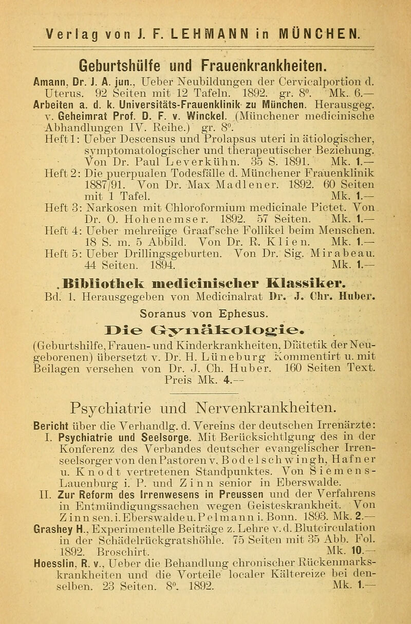 Geburtshülfe und Frauenkrankheiten. Amann, Dr. J. A. jun., lieber Neubildungen der Cervicalportion d. Uterus. 92 Seiten mit 12 Tafeln. 1892. gr. 8». Mk.. 6.— Arbeiten a. d. k. Universitäts-Frauenklinik zu München. Herausgeg. V. Geheimrat Prof. D. F. v. Winckel. (Münchener niedieinische Abhandlungen IV. Reihe.) gr. 8. Heftl: Ueber Descensus und Prolapsus uteri in ätiologischer, sj^mptomatologiseher und therapeutischer Beziehung. Von Dr. Paul Leverkühn. 35 S. 1891. Mk. 1.— Heft 2: Die puerpualen Todesfälle d. Münchener Frauenklinik 1887/91. Von Dr. Max Madiener. 1892. 60 Seiten mit 1 Tafel. _ _ Mk. 1.— Heft 3: Narkosen mit Chloroformium medicinale Pictet. Von Dr. 0. Hoheuemser. 1892. 57 Seiten. Mk. 1.— Heft 4: Ueber mehreiige Graafsche Follikel beim Menschen. 18 S. m. 5 Abbild. Von Dr. R. K 1 i e n. Mk. 1.— Heft 5: Ueber Drillingsgeburten. Von Dr. Sig. Mirabeau. 44 Seiten. 1894. Mk. 1.— .Bibliothek niedicinii^clier Klassiker. Bd. 1. Herausgegeben von Medicinalrat I)r. J. Chr. Hnber. Soranus von Ephesus. I>le Cr^^ixälszologie. (Geburtshilfe, Frauen- und Kinderkrankheiten, Diatetikder Neu- geborenen) übersetzt v. Dr. H. Lüneburg Kommentirt u. mit Beilagen versehen von Dr. J. Gh. Hub er. 160 Seiten Text. Preis Mk. 4.— Psychiatrie und Nervenkrankheiten. Bericht über die Verhandig. d. Vereins der deutschen Irrenärzte: I. Psychiatrie und Seelsorge. Mit Berücksichtigung des in der Konferenz des Verbandes deutscher evangelischer Irren- seelsorger von den Pastoren v. B o d e 1 s ch w ingh, Haf n er u. K n 0 d t vertretenen Standpunktes. Von Siemens- Lauenburg i. P. imd Zinn senior in Eberswalde. II. Zur Reform des Irrenwesens in Preussen und der Verfahrens in Entmündigungssachen wegen Geisteskrankheit. Von Zinnsen.i.Eberswaldeu.Pelmanni. Bonn. 1893. Mk. 2.— Grashey H., Experimentelle Beiträge z. Lehre v.d. Blutcirculation in der Schädelrückgratshöhle. 75 Seiten mit 35 Abb. Fol. 1892. Broschirt. Mk. 10.— Hoesslin. R. v., Ueber die Behandlung chronischer Rückenmarks- kraukheiten und die Vorteile localer Kältereize bei den-