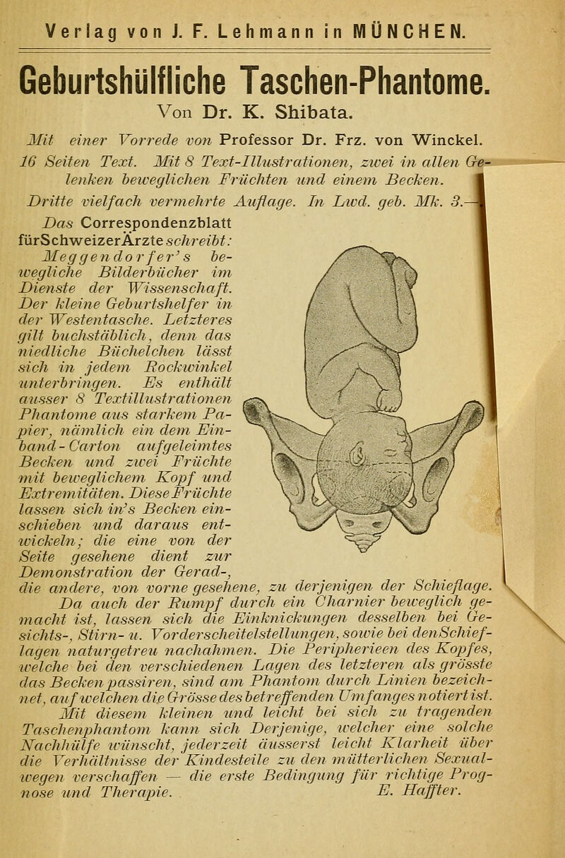 Geburtshlilfliche Taschen-Phantome. Von Dr. K. Shibata. Mit einer Vorrede von Professor Dr. Frz. von Winckel. 16 Seiten Text. Mit 8 Text-Illustrationen, zivei in allen Ge.->3 lenken beweglichen Früchten und einem Becken. Dritte vielfach vermehrte Auflage. In Lied. Das Correspondenzblatt fürSchweizerÄrztescÄrei6#; Meg gendor fer' s he- icegliche Bilderbücher im Dienste der Wissenschaft. Der Meine Geburtshelfer in der Westentasche. Letzteres gilt buchstäMich, denn das niedliche Büchelchen lässt sich in jedem Rockwinkel unierbringen. Es enthält ausser 8 Textillustrationen Phantome aus starkerti Pa- pier, näynlich ein dem Ein- band- Carton a ufgeleim tes Becken und zwei Früchte mit beweglichem Kopf und Extremitäten. Diese Früchte lassen sich in's Becken ein- schieben und daraus ent- wickeln; die eine von der 8eite gesehene dient zur Demonstration der Ger ad-, die atidere, von vorne gesehene, zu derjenigen der Schieflage. Da auch der Rumpf durch ein Gharnier beiceglich ge- macht ist, lassen sich die Einknickungen desselben bei Ge- sichts-, Stirn- u. Vorderscheitelstellungen, soivie bei denSchief- lagen naturgetreu nachahmen. Die Peripherieen des Kopfes, welche bei den verschiedenen Lagen des letzteren als grösste das Beckenpassiren, sind am Phantom durch Linien bezeich- net, aufweichen die Grösse des betreffenden Umfanges notiert ist. Mit diesem kleinen und leicht bei sich zu tragenden Taschenphantom kann sich Derjenige, welcher eine solche Nachhülfe ivünschi, jederzeit äusserst leicht Klarheit über die Verhältnisse der Kindesteile zu den mütterlichen Sexual- wegen verschaffen — die erste Bedingung für richtige Prog- nose und Therapie. E. Haffter.