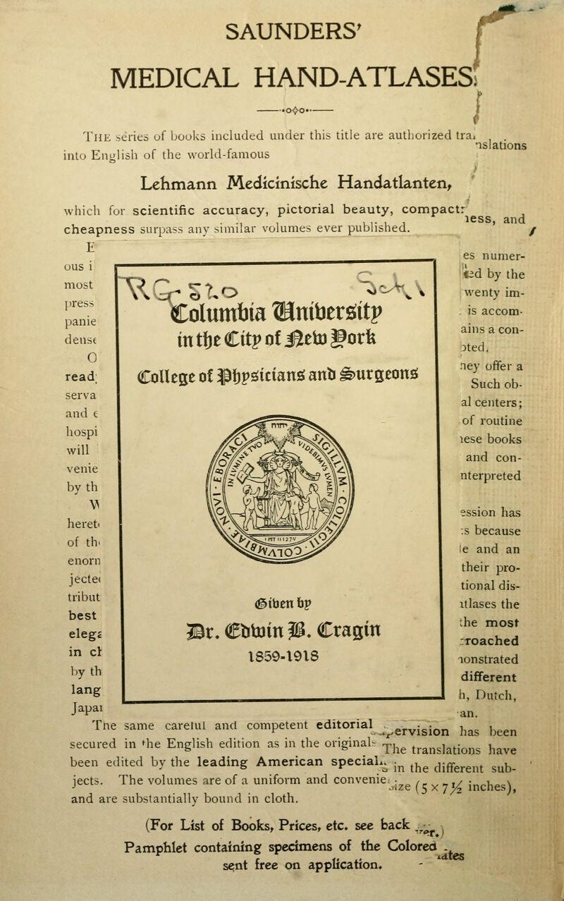 SAUNDERS' r MEDICAL HAND-ATLASESi The series of books included under this title are authorized trai into English of the world-famous Lchmann Medicinische Handatlanten, nslations which for scientific accuracy, pictorial beauty, compact: cheapness surpass any similar volumes ever published. E ^ OUS 1 most press panic dense 0 read; serva and e hospi will venie by th heret of th. enorn jecte( tribut best eleg* in cl by th lang Japai Columbia ®nifaergitp intl)eCitpofi?etugork College of J^tessiciang anb ^urgeonss #iben bp ©r^Cbtainp. Cragin X859-X918 less, and es numer- j«id by the i wenty im- . is accom- ains a con- Dted. ney offer a Such ob- al centers; of routine lese books and con- nterpreted ession has :s because le and an their pro- tional dis- itlases the che mosf :Toached aonstrated different h, Dutch, an. Tne same caretul and competent editorial ^^^^^.^.^^ ^^^ ^^^^^ secured in Hie English edition as in the original^ ^j^^ translations have been edited by the leading American special^ j^ ^^^ ,mtx^y,t sub- jects. The volumes are of a uniform and convenic: and are substantially bound in cloth. .ize (5 X 7^ inches), (For List of Books^ Pricest etc» sec back '•'^.j Pamphlet containing specimens of the Colored sent free on application.