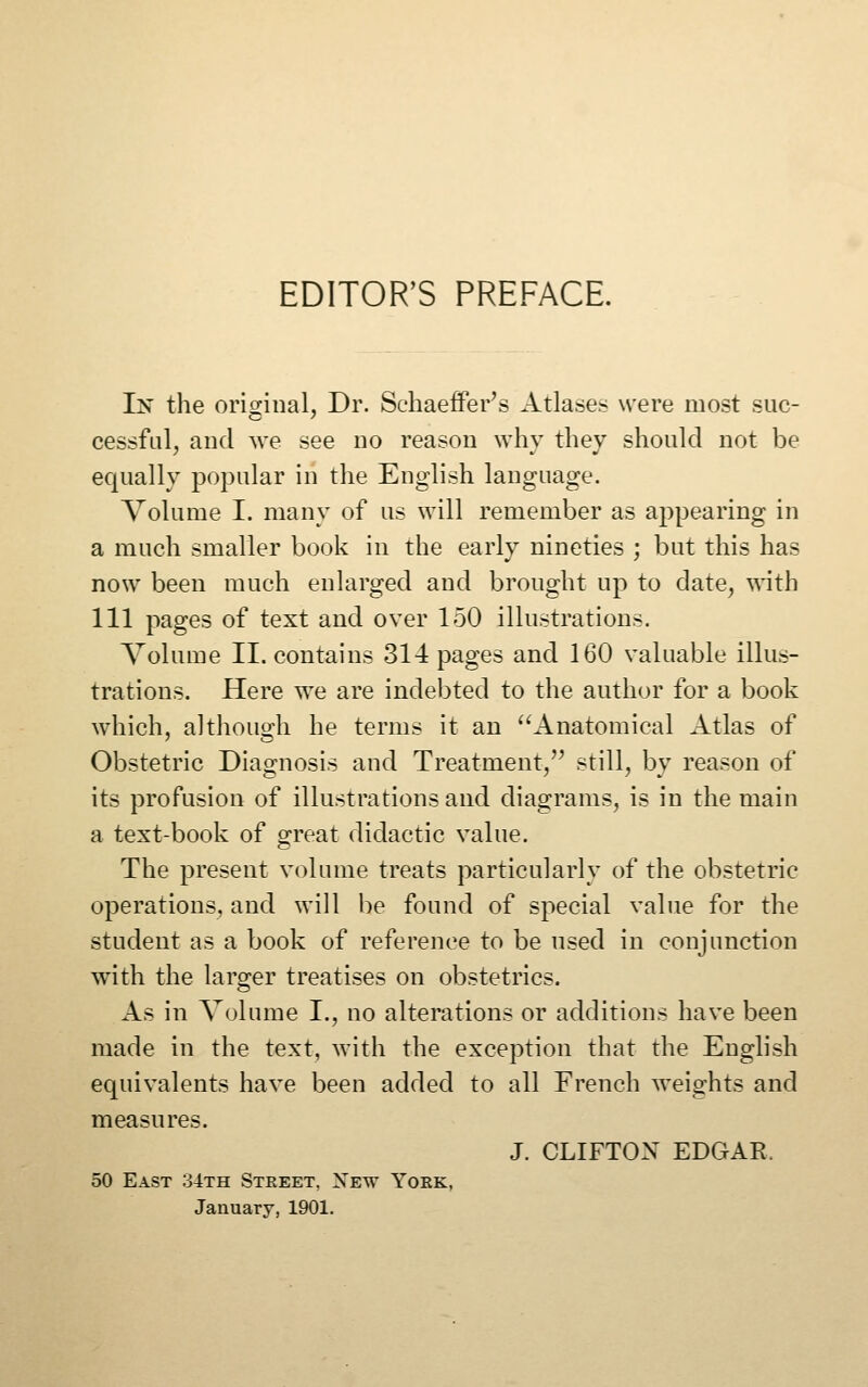 EDITOR'S PREFACE. In the oriorinal, Dr. Sehaeffer's Atlases were most sue- cessfal, and we see no reason why they should not be equally popular in the English language. Volume I. many of us will remember as appearing in a much smaller book in the early nineties ; but this has now been much enlarged and brought up to date^ with 111 pages of text and over 150 illustrations. Volume II. contains 314 pages and 160 valuable illus- trations. Here we are indebted to the author for a book which, although he terms it an ''Anatomical Atlas of Obstetric Diagnosis and Treatment/' still, by reason of its profusion of illustrations and diagrams, is in the main a text-book of great didactic value. The present volume treats particularly of the obstetric operations, and will be found of special value for the student as a book of reference to be used in conjunction with the larger treatises on obstetrics. As in Volume I., no alterations or additions have been made in the text, with the exception that the English equivalents have been added to all French weights and measures. J. CLIFTON EDGAR. 50 East 34th Steeet, Xew Yoek, January, 1901.