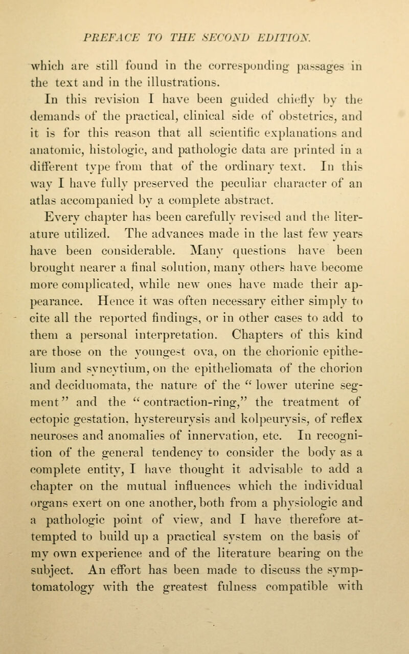 which are still found in the corresponding passages in the text and in the illustrations. In this revision 1 have been guided chietly by the demands of the practical, clinical side of obstetrics, and it is for this reason that all scientitic explanations and anatomic, histologic, and pathologic data are printed in a different type from that of the ordinary text. In this way I have fully preserved the peculiar character of an atlas accompanied by a complete abstract. Every chapter has been carefully revised and the liter- ature utilized. The advances made in the last few years have been considerable. Many questions have been brought nearer a final solution, many others have become more complicated, while new ones have made their ap- pearance. Hence it was often necessary either simply to cite all the reported findings, or in other cases to add to them a personal interpretation. Chapters of this kind are those on the youngest ova, on the chorionic epithe- lium and syncytium, on the epitheliomata of the chorion and deciduomata, the nature of the ^' lower uterine seg- ment  and the  contraction-ring, the treatment of ectopic gestation, hystereurysis and kolpeurysis, of reflex neuroses and anomalies of innervation, etc. In recogni- tion of the general tendency to consider the body as a complete entity, I have thought it advisable to add a chapter on the mutual influences which the individual organs exert on one another, both from a physiologic and a pathologic point of view, and I have therefore at- tempted to build up a practical system on the basis of my own experience and of the literature bearing on the subject. An effort has been made to discuss the symp- tomatology with the greatest fulness compatible with