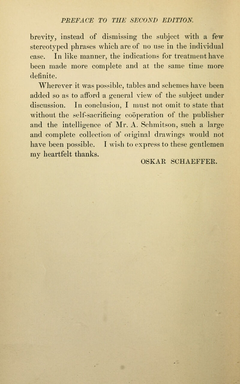 brevity, instead of dismissing the subject with a few stereotyped phrases which are of no use in the individual case. In like manner, the indications for treatment have been made more complete and at the same time more definite. Wherever it was possible, tables and schemes have been added so as to afford a general view of the subject under discussion. In conclusion, I must not omit to state that without the self-sacrificing cooperation of the publisher and the intelligence of Mr. A. Schmitson, such a large and complete collection of original drawings would not have been possible. I wish to express to these gentlemen my heartfelt thanks. OSKAR SCHAEFFEE.