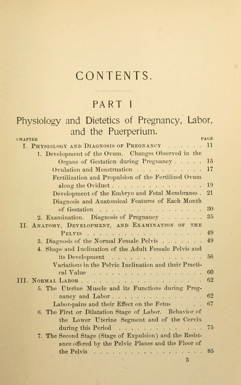 CONTENTS. PART I Physiology and Dietetics of Pregnancy, Labor, and the Puerperium. CHAPTER PAGE I. Physiology and Diagnosis of Pregnancy 11 1. Development of the Ovum. Changes Observed in the Organs of Gestation during Pregnancy 15 Ovuhition and Menstruation 17 Fertilization and Propulsion of the Fertilized Ovum along the Oviduct 19 Development of the Embryo and Fetal Membranes . 21 Diagnosis and Anatomical Features of Each Month of Gestation 30 2. Examination. Diagnosis of Pregnancy 35 II. Anatomy, Development, and Examination of the Pelvis 49 3. Diagnosis of the Normal Female Pelvis 49 4. Shape and Inclination of the Adult Female Pelvis and its Development 56 Variations in the Pelvic Inclination and their Practi- cal Value 60 III. Normal Labor 62 5. The Uterine Muscle and its Functions during Preg- nancy and Labor 62 Labor-pains and their Effect on the Fetus 67 6. The First or Dilatation Stage of Labor. Behavior of the Lower L^terine Segment and of the Cervix during this Period ... 75 7. The Second Stage (Stage of Expulsion) and the Resist- ance offered by the Pelvic Planes and the Floor of the Pelvis 85