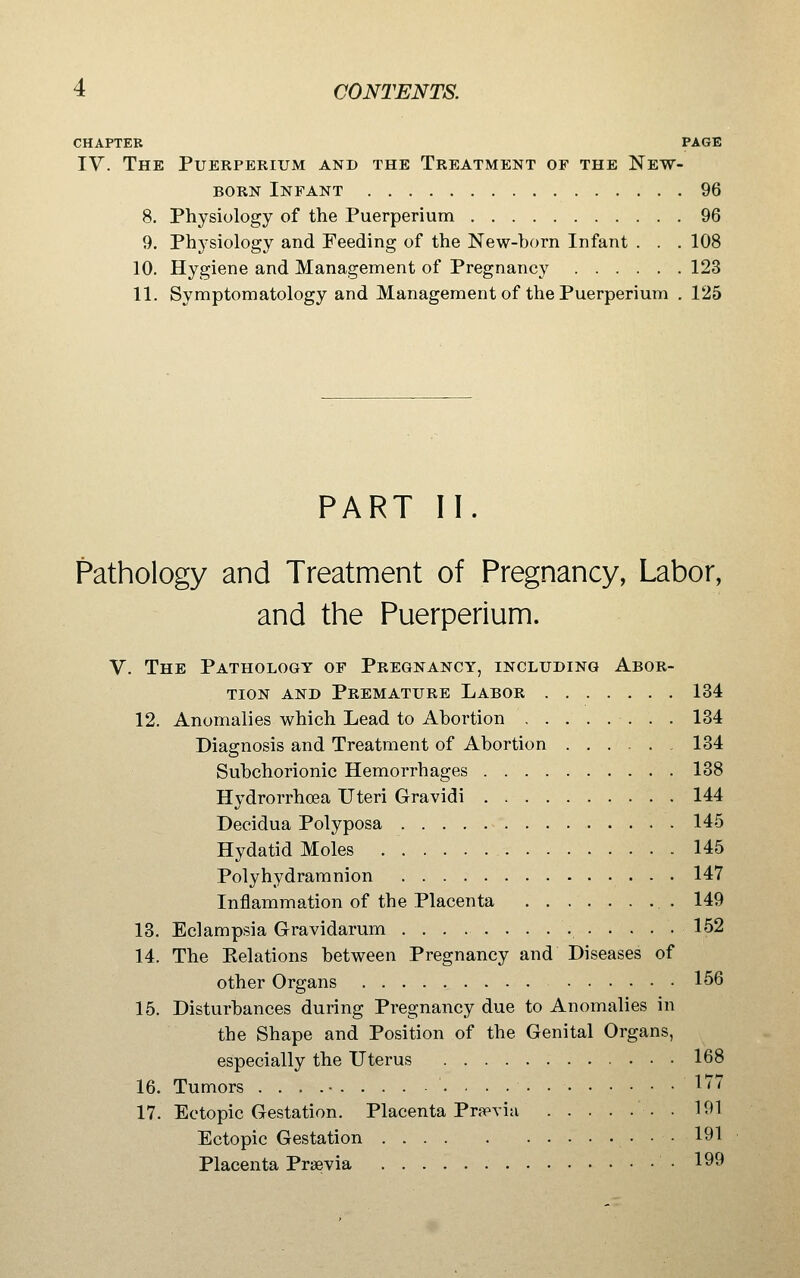 CHAPTER PAGE IV. The Puerperium and the Treatment of the New- born Infant 96 8. Physiology of the Puerperium 96 9. Physiology and Feeding of the New-horn Infant . . .108 10. Hygiene and Management of Pregnancy 123 11. Symptomatology and Management of the Puerperium . 125 PART II. Pathology and Treatment of Pregnancy, Labor, and the Puerperium. V. The Pathology of Pregnancy, including Abor- tion AND Premature Labor 134 12. Anomalies which Lead to Abortion 134 Diagnosis and Treatment of Abortion ...... 134 Suhchorionic Hemorrhages 138 Hydrorrhoea Uteri Gravidi 144 Decidua Polyposa 145 Hydatid Moles 145 Polyhydramnion 147 Inflammation of the Placenta 149 13. Eclampsia Gravidarum 152 14. The Eelations between Pregnancy and Diseases of other Organs 156 15. Disturbances during Pregnancy due to Anomalies in the Shape and Position of the Genital Organs, especially the Uterus 168 16. Tumors . . . .• 1'^' 17. Ectopic Gestation. Placenta Prapvia 191 Ectopic Gestation • • • ^^^ Placenta Praevia • 199