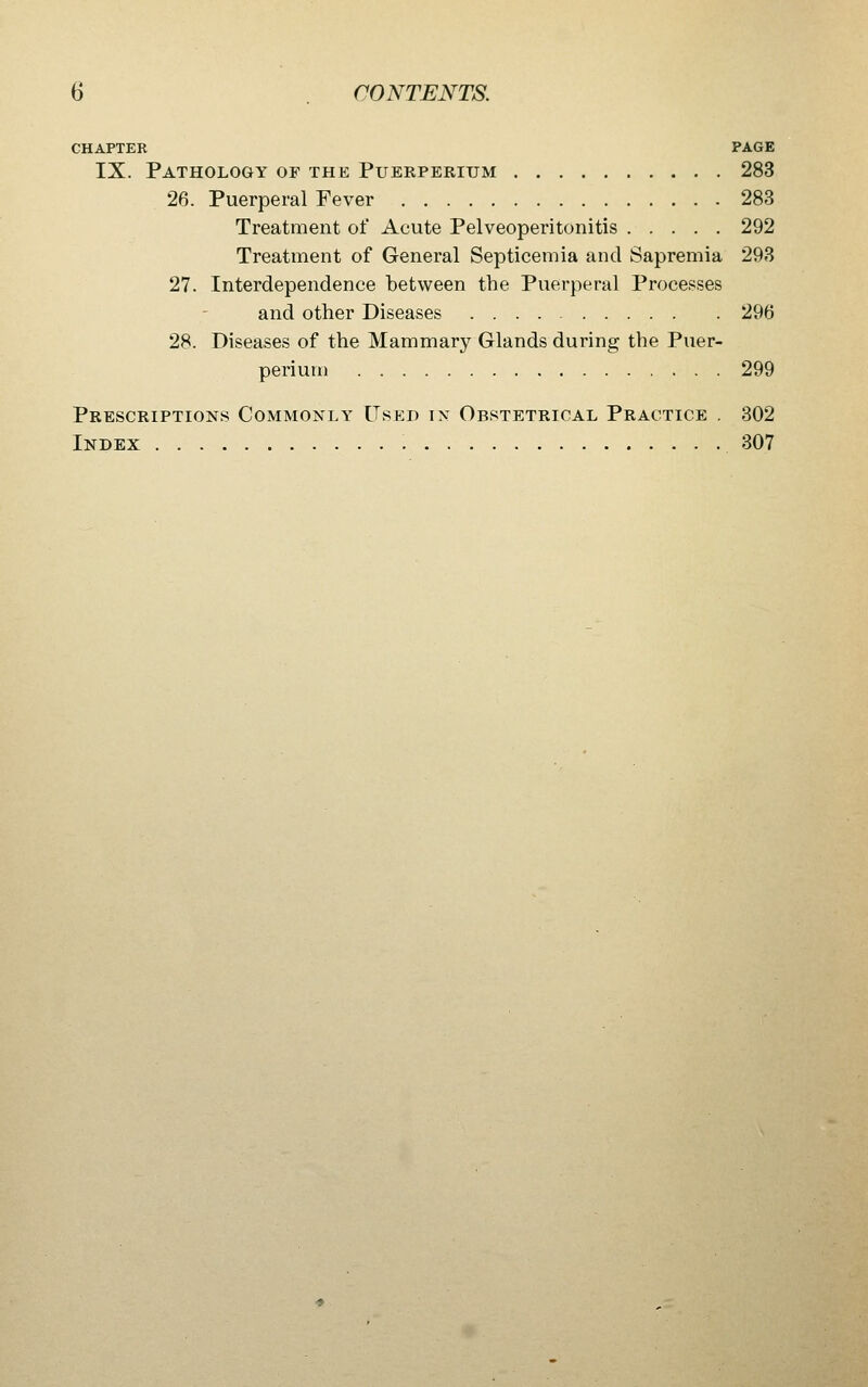 CHAPTER PAGE IX. Pathology of the Puerperium 283 26. Puerperal Fever 283 Treatment of Acute Pelveoperitonitis 292 Treatment of General Septicemia and Sapremia 293 27. Interdependence between the Puerperal Processes and other Diseases 296 28. Diseases of the Mammary Glands during the Puer- perium 299 Prescriptions Commonly Used in Obstetrical Practice . 802 Index 307