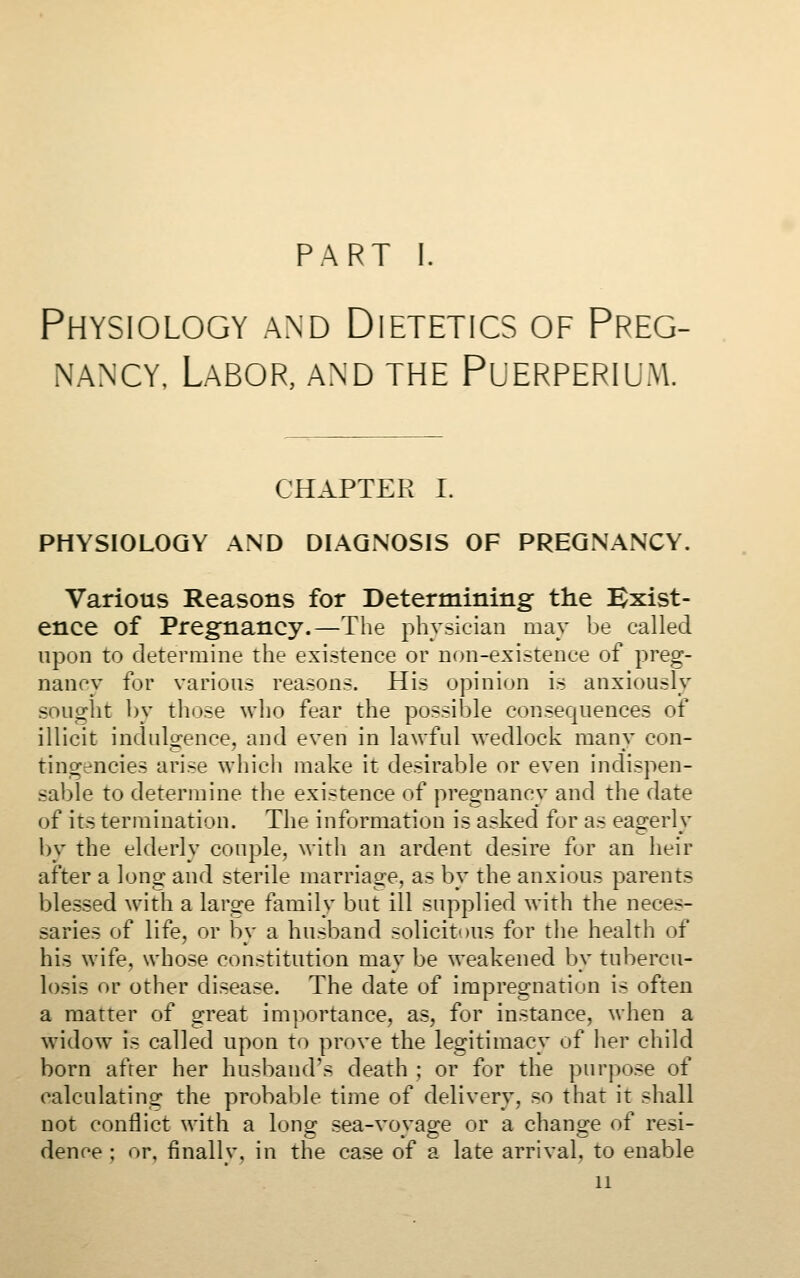 PART 1. Physiology and Dietetics of Preg- nancy, Labor, and the Puerperium. CHAPTER I. PHYSIOLOGY AND DIAGNOSIS OF PREGNANCY. Various Reasons for Determining the Exist- ence of Pregnancy.—The physician may be called upon to determine the existence or non-existence of preg- nancy for various reasons. His opinion is anxiously souo^ht by those who fear the possible consequences of illicit indulgence, and even in lawful wedlock many con- tingencies arise whicli make it desirable or even indispen- sable to determine the existence of pregnancy and the date of its termination. The information is asked for as eagerly by the elderly couple, with an ardent desire for an heir after a long and sterile marriage, as by the anxious parents blessed with a large family but ill supplied with the neces- saries of life, or by a husband solicitous for the health of his wife, whose constitution may be weakened by tubercu- losis or other disease. The date of impregnation is often a matter of great importance, as, for instance, when a widow is called upon to prove the legitimacy of her child born afrer her husband's death ; or for the purpose of calculating the probable time of delivery, so that it shall not conflict with a long sea-voyage or a change of resi- dence ; or, finally, in the case of a late arrival, to enable