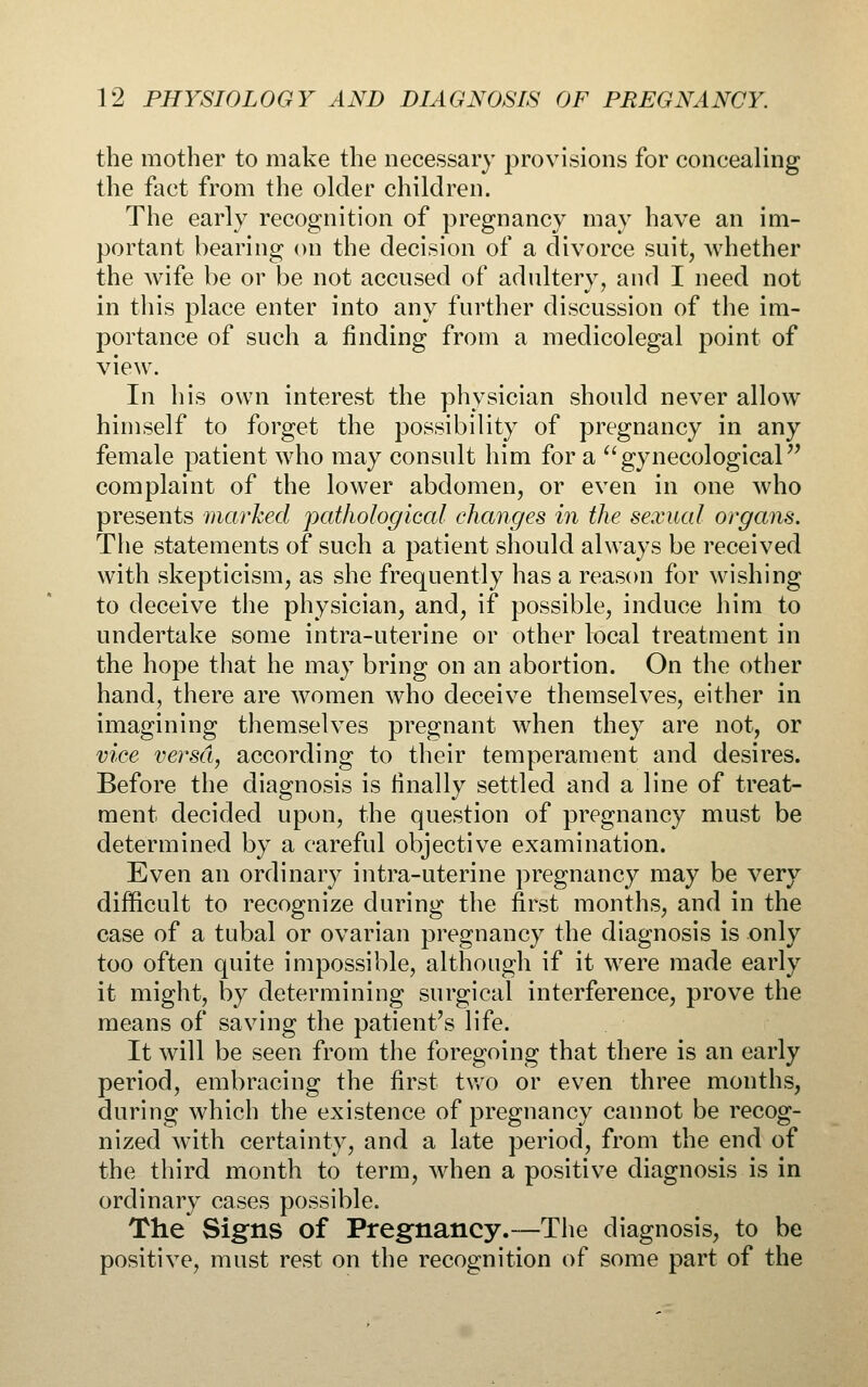 the mother to make the necessary provisions for concealing the fact from the older children. The early recognition of pregnancy may have an im- portant hearing on the decision of a divorce suit, Avhether the wife be or be not accused of adultery, and I need not in this place enter into any further discussion of the im- portance of such a finding from a medicolegal point of view. In his own interest the physician should never allow himself to forget the possibility of pregnancy in any female patient who may consult him for a gynecological'^ complaint of the lower abdomen, or even in one who presents marked pathological changes in the sexual organs. The statements of such a patient should always be received with skepticism, as she frequently has a reason for wishing to deceive the physician, and, if possible, induce him to undertake some intra-uterine or other local treatment in the hope that he may bring on an abortion. On the other hand, there are women who deceive themselves, either in imagining themselves pregnant when they are not, or vice versa, according to their temperament and desires. Before the diagnosis is finally settled and a line of treat- ment decided upon, the question of pregnancy must be determined by a careful objective examination. Even an ordinary intra-uterine pregnancy may be very difficult to recognize during the first months, and in the case of a tubal or ovarian pregnancy the diagnosis is only too often quite impossible, although if it were made early it might, by determining surgical interference, prove the means of saving the patient's life. It will be seen from the foregoing that there is an early period, embracing the first two or even three months, during which the existence of pregnancy cannot be recog- nized with certainty, and a late period, from the end of the third month to term, when a positive diagnosis is in ordinary cases possible. The Signs of Pregnancy.—The diagnosis, to be positive, must rest on the recognition of some part of the
