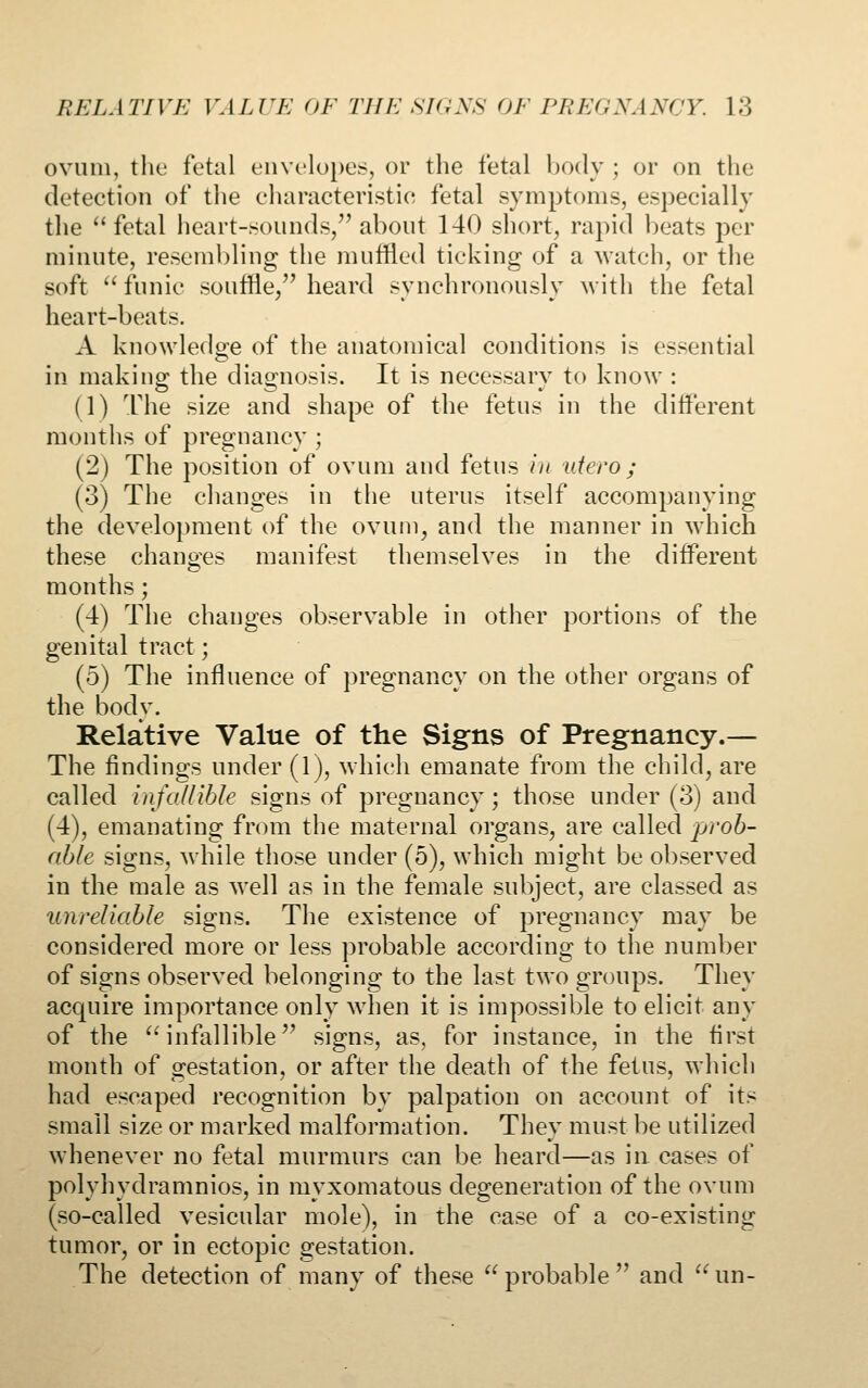 ovum, the fetal envelo})es, or the fetal Ixxly ; or on the detection of the cliaracteristic fetal symptoms, especially tlie fetal heart-sounds/'about 140 short, rapid beats per minute, resembling the muffled ticking of a watch, or the soft funic souffle/'heard synchronously with the fetal heart-beats. A knowledge of the anatomical conditions is essential in making the diagnosis. It is necessary to know : (1) The size and shape of the fetus in the different months of pregnancy ; (2) The position of ovum and fetus in utero ; (3) The changes in the uterus itself accompanying the development of the ovum^ and the manner in which these changes manifest themselves in the different months; (4) The changes observable in other portions of the genital tract; (5) The influence of pregnancy on the other organs of the body. Relative Value of the Signs of Pregnancy.— The findings under (1), which emanate from the child^ are called infallible signs of pregnancy; those under (3) and (4), emanating from the maternal organs, are called prob- able signs, while those under (5), which might be observed in the male as well as in the female subject, are classed as unreliable signs. The existence of pregnancy may be considered more or less probable according to the number of signs observed belonging to the last two groups. They acquire importance only when it is impossible to elicit any of the  infallible'^ signs, as, for instance, in the first month of gestation, or after the death of the fetus, which had escaped recognition by palpation on account of its small size or marked malformation. They must be utilized whenever no fetal murmurs can be heard—as in cases of polyhydramnios, in myxomatous degeneration of the ovum (so-called vesicular mole), in the case of a co-existing tumor, or in ectopic gestation. The detection of many of these probable and un-