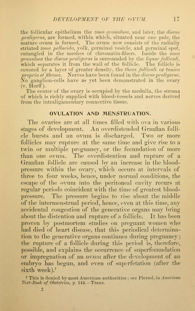 the follicular epithelium the zona r/ranulosa, and later, the discus proligerus, are formed, within which, situated near one pole, the mature ovum is formed. The ovum now consists of the radially striated zona pellucida, yolk, germinal vesicle, and germinal spot, entangled in the meshes of chromatin-fibers. Inside the zona gramdosa the discus proligerus is surrounded by the liquor folliculi, which separates it from the wall of the follicle. The follicle is covered by a layer of greater density, the fheca foUieuli or tunica propria et fibrosa. Xerves have been found in the discus proligerus. Xo D-anglion-cells have as vet been demonstrated in the ovarv (v. Herff). The center of the ovary is occupied by the medulla, the stroma of w^hich is richly supplied with, blood-vessels and nerves derived from the intraligamentary connective tissue. OVULATION AND MENSTRUATION. The ovaries are at all times filled with ova in various stages of development. An overdistended Graafian folli- cle bursts and an ovum is discharged. Two or more follicles may rupture at the same time and give rise to a twin or multiple pregnancy, or the fecundation of more than one ovum. The overdistention and rupture of a Graafian follicle are caused by an increase in the blood- pressure within the ovary, which occurs at intervals of three to four weeks, hence, under normal conditions, the escape of the ovum into the peritoneal cavity recurs at regular periods coincident Avith the time of greatest blood- pressure. The pressure begins to rise about the middle of the intermenstrual period, hence, even at this time, any accidental congestion of the generative organs may bring about the distention and rupture of a follicle. It has been proven by postmortem studies on pregnant women who had died of heart disease, that this periodical determina- tion to the generative organs continues during pregnancy ; the rupture of a follicle during this period is, therefore, possible, and explains the occurrence of superfecundation or impregnation of an ovum after the development of an embryo has begun, and even of superfetation (after the sixth week).^ ^ This is denied bvmost American authorities ; see Piersol, in American Text-BooJ: of Obstetrics, p. 144.—Trans. 2