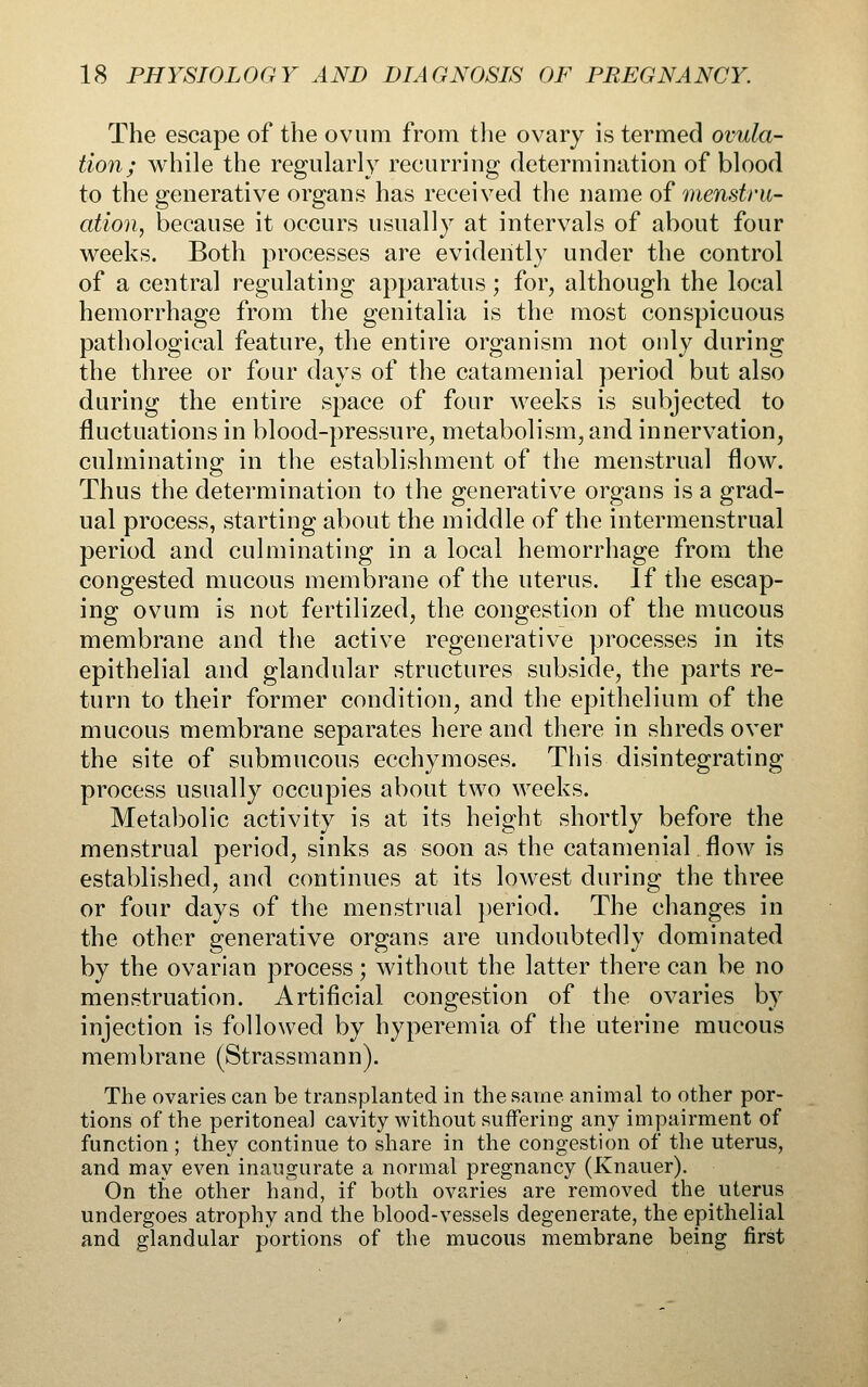 The escape of the ovum from tlie ovary is termed ovula- tion; while the regularly recurring determination of blood to the generative organs has received the name of menstru- ation, because it occurs usually at intervals of about four weeks. Both processes are evidently under the control of a central regulating apparatus; for, although the local hemorrhage from the genitalia is the most conspicuous pathological feature, the entire organism not only during the three or four days of the catamenial period but also during the entire space of four weeks is subjected to fluctuations in blood-pressure, metabolism, and innervation, culminating in the establishment of the menstrual flow. Thus the determination to the generative organs is a grad- ual process, starting about the middle of the intermenstrual period and culminating in a local hemorrhage from the congested mucous membrane of the uterus. If the escap- ing ovum is not fertilized, the congestion of the mucous membrane and the active regenerative processes in its epithelial and glandular structures subside, the parts re- turn to their former condition, and the epithelium of the mucous membrane separates here and there in shreds over the site of submucous ecchymoses. This disintegrating process usually occupies about two weeks. Metal^olic activity is at its height shortly before the menstrual period, sinks as soon as the catamenial flow is established, and continues at its lowest during the three or four days of the menstrual period. The changes in the other generative organs are undoubtedly dominated by the ovarian process; without the latter there can be no menstruation. Artificial congestion of the ovaries by injection is followed by hyperemia of the uterine raucous membrane (Strassmann). The ovaries can be transplanted in the same animal to other por- tions of the peritoneal cavity without suffering any impairment of function ; they continue to share in the congestion of the uterus, and may even inaugurate a normal pregnancy (Knauer). On the other hand, if both ovaries are removed the uterus undergoes atrophy and the blood-vessels degenerate, the epithelial and glandular portions of the mucous membrane being first