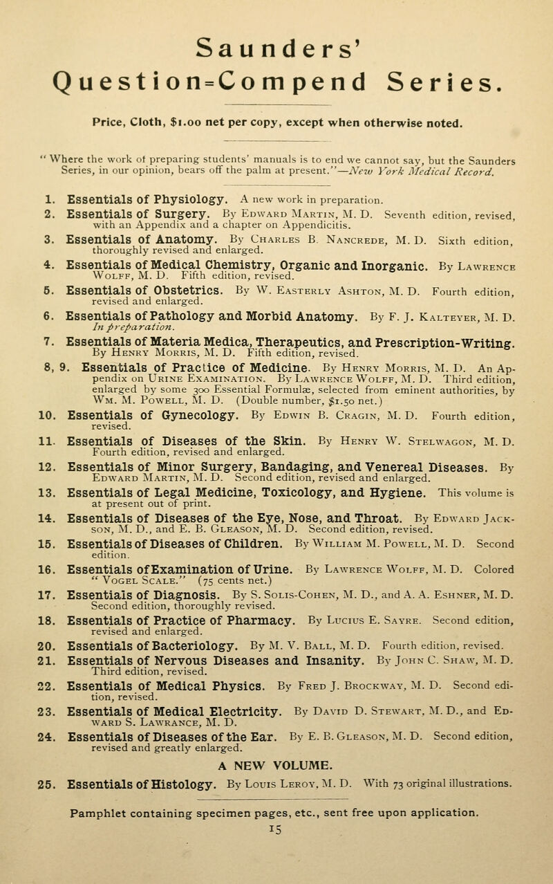 Question = Compend Series Price, Cloth, $i.oo net per copy, except when otherwise noted.  Where the work of preparing students' manuals is to end we cannot say, but the Saunders Series, in our opinion, bears off the palm at present.—Netv York Medical Record. 1. Essentials of Physiology. A new work in preparation. 2. Essentials of Surgery. By Edward Martin, M. D. Seventh edition, revised, with an Appendix and a chapter on Appendicitis. 3. Essentials of Anatomy. By Charles B. Nancrede, M. D. Sixth edition. thoroughly revised and enlarged. 4. Essentials of Medical Chemistry, Organic and Inorganic. By Lawrence Wolff, M. D. Fifth edition, revised. 5. Essentials of Obstetrics. By W. Easterly Ashton, M. D. Fourth edition, revised and enlarged. 6. Essentials of Pathology and Morbid Anatomy. By F. j. Kalteyer, m. d. In preparation. 7. Essentials of Materia Medica, Therapeutics, and Prescription-Writing. By Henry Morris, M. D. Fifth edition, revised. 8. 9. Essentials of Practice of Medicine. By Henry Morris, M. D. An Ap- pendix on Urine Examination. By Lawrence Wolff, M. D. Third edition, enlarged by some 300 Essential Formulse, selected from eminent authorities, by Wm. M. Powell, M. D. (Double number, $1.50 net.) 10. Essentials of Gynecology. By Edwin B. Cragin, M. D. Fourth edition, revised. 11. Essentials of Diseases of the Skin. By Henry w. Stelwagon, m. D. Fourth edition, revised and enlarged. 12. Essentials of Minor Surgery, Bandaging, and Venereal Diseases. By Edward Martin, M. D. Second edition, revised and enlarged. 13. Essentials of Legal Medicine, Toxicology, and Hygiene. This volume is at present out of print. 14. Essentials of Diseases of the Eye, Nose, and Throat. By Edward Jack- son, M. D., and E. B. Gleason, M. D. Second edition, revised. 15. EssentialSOf Diseases Of Children. By William M. Powell, INL D. Second edition. 16. Essentials of Examination of Urine. By Lawrence Wolff, M. D. Colored  Vogel Scale. (75 cents net.) 17. Essentials of Diagnosis. By S. Solis-Cohen, M. D., and A. A. Eshner, M. D. Second edition, thoroughlj'- revised. 18. Essentials of Practice of Pharmacy. By Lucius E. Sayre. Second edition, revised and enlarged. 20. Essentials of Bacteriology. By M. v. Ball, M. D. Fourth edition, revised. 21. Essentials Of Nervous Diseases and Insanity. By John c. Shaw, M. D. Third edition, revised. 22. Essentials of Medical Physics. By Fred J. Brockway, M. D. Second edi- tion, revised. 23. Essentials of Medical Electricity. By David D. Stewart. !\I. D., and Ed- ward S. Lawrance, M. D. 24. Essentials of Diseases of the Ear. By E. B. Gleason, M. D. Second edition, revised and greatly enlarged. A NEW VOLUME. 25. Essentials of Histology. By Louis Leroy.M.D. With 73 original illustrations. Pamphlet containing specimen pages, etc., sent free upon application.