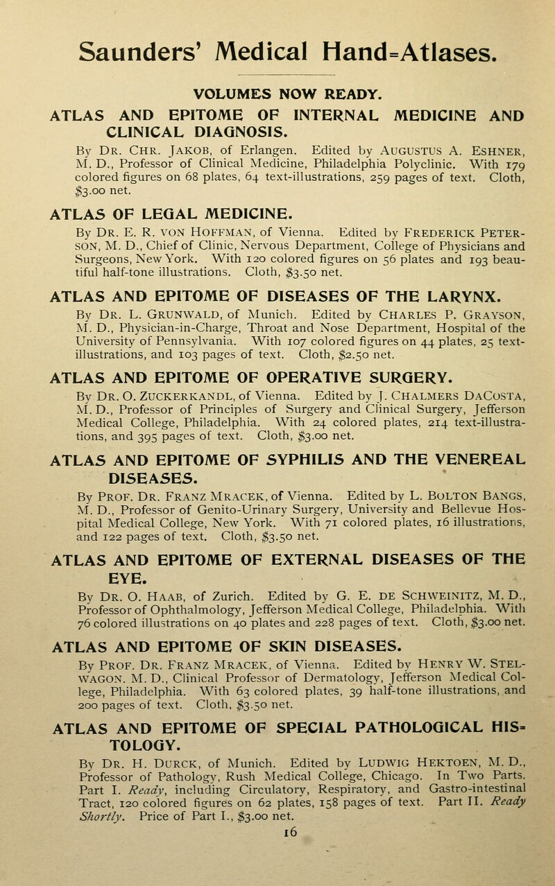 VOLUMES NOW READY. ATLAS AND EPITOME OF INTERNAL MEDICINE AND CLINICAL DIAGNOSIS. By Dr. Chr. Jakob, of Erlangen. Edited by Augustus A. Eshner, M. D., Professor of Clinical Medicine, Philadelphia Polyclinic. With 179 colored figures on 68 plates, 64 text-illustrations, 259 pages of text. Cloth, ^3.00 net. ATLAS OF LEGAL MEDICINE. By Dr. E. R. von Hoffman, of Vienna. Edited by Frederick Peter- son, M. D., Chief of Clinic, Nervous Department, College of Physicians and Surgeons, New York. With 120 colored figures on 56 plates and 193 beau- tiful half-tone illustrations. Cloth, $3.50 net. ATLAS AND EPITOME OF DISEASES OF THE LARYNX. By Dr. L. Grunwald, of Munich. Edited by Charles P. Grayson, M. D., Physician-in-Charge, Throat and Nose Department, Hospital of the University of Pennsylvania. With 107 colored figures on 44 plates, 25 text- illustrations, and 103 pages of text. Cloth, ^2.50 net. ATLAS AND EPITOME OF OPERATIVE SURGERY. By Dr. O. Zuckerkandl, of Vienna. Edited by J. Chalmers DaCosta, M.D., Professor of Principles of Surgery and Clinical Surgery, Jefferson Medical College, Philadelphia. With 24 colored plates, 214 text-illustra- tions, and 395 pages of text. Cloth, ^3.00 net. ATLAS AND EPITOME OF SYPHILIS AND THE VENEREAL DISEASES. By Prof. Dr. Franz Mracek, of Vienna. Edited by L. Bolton Bangs, M. D., Professor of Genito-Urinary Surgery, University and Bellevue Hos- pital Medical College, New York. With 71 colored plates, 16 illustrations, and 122 pages of text. Cloth, ^3.50 net. ATLAS AND EPITOME OF EXTERNAL DISEASES OF THE EYE. By Dr. O. Haab, of Zurich. Edited by G. E. DE SCHWEINITZ, M. D., Professorof Ophthalmology, Jefferson Medical College, Philadelphia. With 76 colored illustrations on 40 plates and 228 pages of text. Cloth, ^3.00 net. ATLAS AND EPITOME OF SKIN DISEASES. By Prof. Dr. Franz Mracek, of Vienna. Edited by Henry W. Stel- WAGON. M. D., Clinical Professor of Dermatology, Jefferson Medical Col- lege, Philadelphia. With 63 colored plates, 39 half-tone illustrations, and 200 pages of text. Cloth, ^3.50 net. ATLAS AND EPITOME OF SPECIAL PATHOLOGICAL HIS= TOLOGY. By Dr. H. Durck, of Munich. Edited by LUDWlG Hektoen, M. D., Professor of Pathology, Rush Medical College, Chicago. In Two Parts. Part I. Ready, including Circulatory, Respiratory, and Gastro-intestinal Tract, 120 colored figures on 62 plates, 158 pages of text. Part H. Ready Shortly. Price of Part I., ^3.00 net.