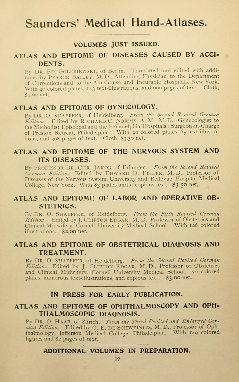 VOLUMES JUST ISSUED. ATLAS AND EPITOME OF DISEASES CAUSED BY ACCI- DENTS. Bv Dr. Ed. GoLKHih:\V;.Kl, of Berlin. Translated and edited with addi- tions by Pearce Bailey, M.D., Attending Physician to the Department of Corrections and to the Almshouse and Incurable Hospitals, New York. With 40 colored plates, 143 te.xt-illustrations, and 600 pages of text. Cloth, 34.00 net. ATLAS AND EPITOME OF GYNECOLOGY. By Dr. O. Shaeffer, of Heidelberg. From the Second Revised German Edition. Edited bv RICHARD C. XORRIS, A. M., M.D., Gynecologist to the Methodist Episcopal and the Philadelphia Hospitals; Surgeon-in-Charge of Preston Retreat, Philadelphia. With 90 colored plates, 65 text-illustra- tions, and 308 pages of text. Cloth, S3.5° net. ATLAS AND EPITOME OF THE NERVOUS SYSTEM AND ITS DISEASES. Bv Professor Dr. Chr. Jakob, of Erlangen. From the Second Revised German Edition. Edited'by EDWARD D. FiSHER, M. D., Professor of Diseases of the Nervous System, University and Bellevue Hospital Medical College, New York. With 83 plates and a copious text. $3.50 net. ATLAS AND EPITOME OF LABOR AND OPERATIVE OB- STETRICS. By Dr. O. Shaeffer, of Heidelberg. Frotn the Fifth Revised German Edition. Edited by J, CLIFTON Edgar, M. D., Professor of Obstetrics and Clinical Midwifery, Cornell University Medical School. With 126 colored illustrations. $2.00 net. ATLAS AND EPITOME OF OBSTETRICAL DIAGNOSIS AND TREATMENT. By Dr. O. Shaeffer, of Heidelberg. From the Second Revised German Edition. Edited by J. CLIFTON EDGAR, M. D,, Professor of Obstetrics and Clinical Midw-ifery, Cornell University Medical School. 72 colored plates, numerous text-illustrations, and copious text. $3.00 net. IN PRE:SS for early PUBLICATION. ATLAS AND EPITOME OF OPHTHALMOSCOPY AND OPH» THALMOSCOPIC DIAGNOSIS. By Dr. O. Haab, of Zurich. Frojn the Third Revised and Enlarged Ger- man Edition. Edited bv G. E. DE SCHWEINITZ, M. D., Professor of Oph- thalmology, Jefferson Medical College, Philadelphia. With 149 colored figures and 82 pages of text. ADDITIONAL VOLUMES IN PREPARATION.