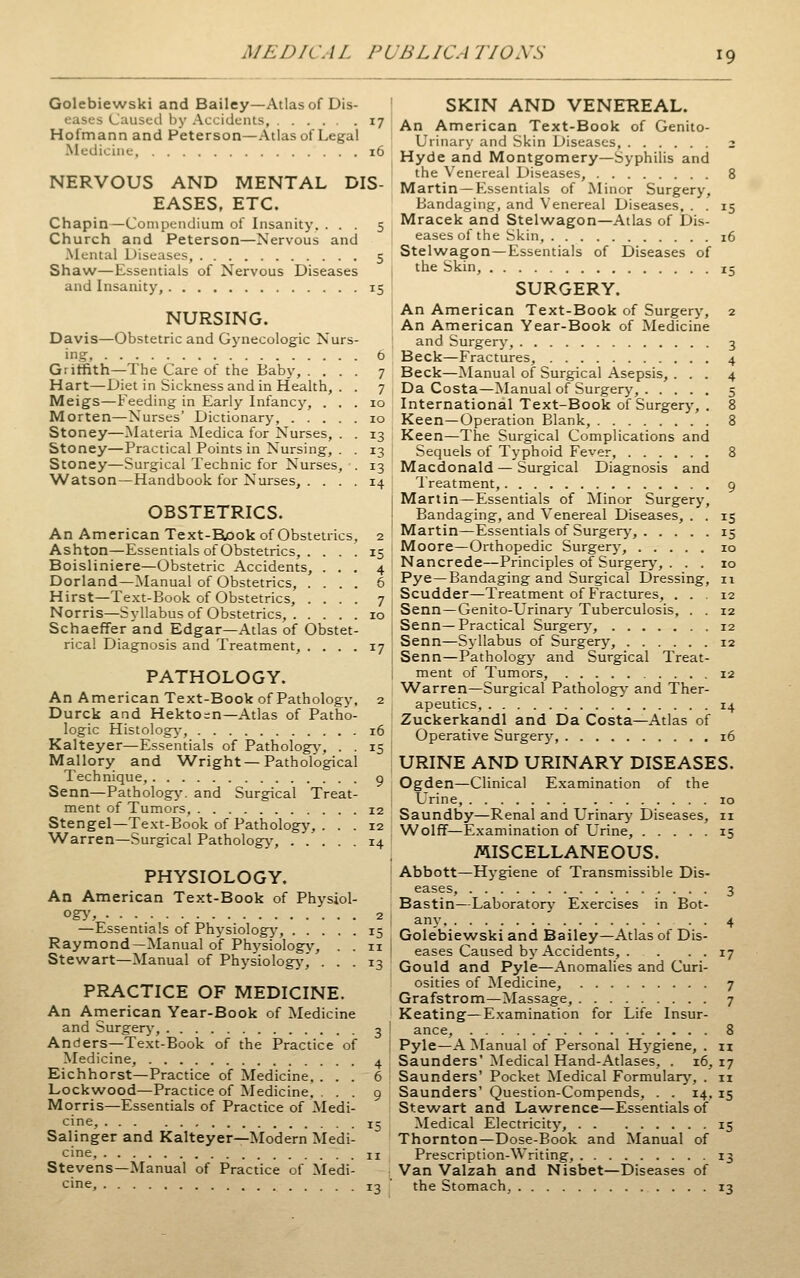 Golebiewski and Bailey—Atlas of Dis- eases Caused by Accidents, 17 Hofmann and Peterson—Atlas of Legal Medicine, 16 NERVOUS AND MENTAL DIS- EASES, ETC. Chapin—Compendium of Insanity. ... 5 Church and Peterson—Nervous and Mental Diseases, 5 Shaw—Essentials of Nervous Diseases and Insanity, 15 NURSING. Davis—Obstetric and Gynecologic Nurs- ing, 6 Griffith—The Care of the Baby, .... 7 Hart—Diet in Sickness and in Health, . . 7 Meigs—Feeding in Early Infancy, ... 10 Morten—Nurses' Dictionary, 10 Stoney—Materia Medica for Nurses, . . 13 Stoney—Practical Points in Nursing, . . 13 Stoney—Surgical Technic for Nurses, . 13 Watson—Handbook for Nurses, .... 14 OBSTETRICS. An American Text-Rook of Obstetrics Ashton—Essentials of Obstetrics, . . . Boisliniere—Obstetric Accidents, . . Borland—Manual of Obstetrics, . . . Hirst—Te.\t-Book of Obstetrics, . . . Norris—Syllabus of Obstetrics, . . . . SchaefFer and Edgar—Atlas of Obstet- rical Diagnosis and Treatment, . . . . 17 PATHOLOGY. An American Text-Book of Pathology, 2 Durck and Hekto = n—Atlas of Patho- logic Histologj-, 16 Kalteyer—Essentials of Pathology, . . 15 Mallory and Wright —Pathological Technique, g Senn—Pathology', and Surgical Treat- ment of Tumors, 12 Stengel—Text-Book of Pathology, ... 12 W^arren—Surgical Pathology, 14 PHYSIOLOGY. An American Text-Book of Physiol- ogy', 2 —Essentials of Physiology', 15 Raymond—Manual of Physiology, . . 11 Stewart—Manual of Physiology, ... 13 PRACTICE OF MEDICINE. An American Year-Book of Medicine and Surgery-, 3 Anders—Text-Book of the Practice of Medicine, 4 Eichhorst—Practice of Medicine. ... 6 Lockwood—Practice of Medicine. ... 9 Morris—Essentials of Practice of Medi- cine, 15 Salinger and Kalteyer—Modern Medi- cine, II Stevens—Manual of Practice of Medi- cine, 12 SKIN AND VENEREAL. An American Text-Book of Genito- urinary and Skin Diseases, 3 Hyde and Montgomery—Syphilis and the Venereal Diseases, 8 Martin—Essentials of Minor Surgery, Bandaging, and Venereal Diseases, . . 15 Mracek and Stelwagon—Atlas of Dis- eases of the Skin, 16 Stelwagon—Essentials of Diseases of the Skin, 15 SURGERY. An American Text-Book of Surgery, 2 An American Year-Book of Medicine and Surgery, 3 Beck—Fractures, 4 Beck—Manual of Surgical Asepsis, ... 4 Da Costa—Manual of Surgerj', 5 International Text-Book of Surgery, . 8 Keen—Operation Blank, 8 Keen—The Surgical Complications and Sequels of Typhoid Fever, 8 Macdonald—Surgical Diagnosis and I'reatment, 9 Martin—Essentials of Minor Surgery, Bandaging, and Venereal Diseases, . . 15 Martin—Essentials of Surgery, 15 Moore—Orthopedic Surgerj', 10 Nancrede—Principles of Surgerj', . . . 10 Pye—Bandaging and Surgical Dressing, 11 Scudder—Treatment of Fractures, ... 12 Senn—Genito-Urinary Tuberculosis, . . 12 Senn—Practical Surgerj-, 12 Senn—Sjilabus of Surgery, 12 Senn—Pathology and Surgical Treat- ment of Tumors, 12 Warren—Surgical Pathology and Ther- apeutics, 14 Zuckerkandl and Da Costa—Atlas of Operative Surgery, 16 URINE AND URINARY DISEASES. Ogden—Clinical E.xamination of the Urine, 10 Saundby—Renal and Urinary Diseases, 11 Wolff—Examination of Urine, 15 MISCELLANEOUS. Abbott—Hygiene of Transmissible Dis- eases, 3 Bastin—Laboratory Exercises in Bot- any. . . 4 Golebiewski and Bailey—Atlas of Dis- eases Caused by Accidents, . . • • 17 Gould and Pyle—Anomalies and Curi- osities of Medicine, 7 Grafstrom—Massage, 7 Keating—Examination for Life Insur- ance, 8 Pyle—A Manual of Personal Hj-giene, . n Saunders'Medical Hand-Atlases, . 16,17 Saunders' Pocket ^ledical Formulary, . n Saunders' Question-Compends, . . 14, 15 Stewart and Lawrence—Essentials of Medical Electricity, 15 Thornton—Dose-Book and Manual of Prescription-Writing, 13 Van Valzah and Nisbet—Diseases of the Stomach, 13