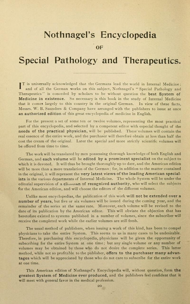 Nothnagel's Encyclopedia OF Special Pathology and Therapeutics. ¥T is universally acknowledged that the Germans lead the world in Internal Medicine; * and of all the German works on this subject. Nothnagel's  Special Pathology and Therapeutics is conceded by scholars to be without question the best System of Medicine in existence. So necessary is this book in the study of Internal Medicine that it comes largely to this country in the original German. In view of these facts. Messrs. W. B. Saunders & Company have arranged with the publishers to issue at once an authorized edition of this great encj'clopedia of medicine in English. For the present a set of some ten or twelve volumes, representing the most practical part of this encyclopedia, and selected by a competent editor with especial thought of the needs of the practical physician, will be published. Thesevolumes will contain the real essence of the entire work, and the purchaser will therefore obtain at less than half the cost the cream of the original. Later the special and more strictlj' scientific volumes will be offered from time to time. The work will be translated by men possessing thorough knowledge of both English and German, and each volume will be edited by a prominent specialist on the subject to which it is devoted. It will thus be brought thoroughly up to date, and the American edition will be more than a mere translation of the German ; for, in addition to the matter contained in the original, it will represent the very latest views of the leading American special- ists in the various departments of Internal ]\Iedicine. The whole System will be under the editorial supervision of a cli^ncian of recognized authority, who will select the subjects for the American edition, and will choose the editors of the different volumes. Unlike most encyclopedias, the publication of this work will not be extended over a number of years, but five or six volumes will be issued during the coming year, and the remainder of the series at the same rate. Moreover, each volume will be revised to the date of its publication by the American editor. This will obviate the objection that has heretofore existed to systems published in a number of volumes, since the subscriber will receive the completed work while the earlier volumes are still fresh. The usual method of publishers, when issuing a work of this kind, has been to compel physicians to take the entire Sj'stem. This seems to us in many cases to be undesirable. Therefore, in purchasing this encyclopedia, physicians will be given the opportunity of subscribing for the entire System at one time; but any single volume or any number of volumes may be obtained by those who do not desire the complete series. This latter method, while not so profitable to the publisher, offers to the purchaser many advan- tages which will be appreciated by those who do not care to subscribe for the entire work at one time. This American edition of Nothnagel's Encyclopedia will, without question, form the greatest System of Medicine ever produced, and the publishers feel confident that it will meet with general favor in the medical profession.