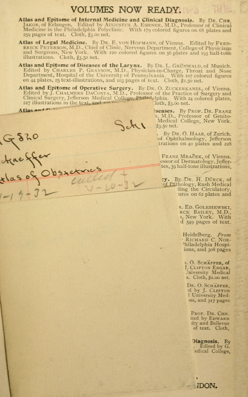 VOLUMES NOW READY. Atlas and Epitome of Internal Medicine and Clinical Diagnosis. By Dr. Chs. Jakob, ol Erlarij^cn. Ixiilcfi by Augi'stis A. Kshnkr. M.D., Professor of Clinical Medicine in the Philadcli)hia Polyclinic. With 179 colored figurc-s on 68 plates and 259 pages of te.xt. Cloth, $3.00 net. Atlas of Legal Aledicine. By Dr. E. von Hofmann, of Vienna. Edited by Fred- erick Pktkrson, M.D.. Chief of Clinic, Ner\'ous Department, College of Physicians and Surgeons, New York. With 120 colored figures on 56 plates and 193 half-tone illustrations. Cloth, 53.50 net. Atlas and Epitome ot Diseases of the Larynx. By Dr. L. GRu.wvALD.of Munich. Edited by Charles P. Gkavso.v, M.D.. Physician-in-Charge, Throat and Nose Department, Hospital of the University of Pennsylvania. With 107 colored figures on 44 plates, 25 text-illustrations, and 103 pages of te.xt. Cloth, ^2.50 net. Atlas and Epitome of Operative Surgery. By Dr. O. Zlckerkandl, of Vienna. Editerl by J. Chal.mers DaCosta. M.D., Professor of the Practice of Surgery and Clinical Surgery, Jefter>on .Medical College,JBbUa4elphia. With 24 colored plates,  ' lloth, I3.00 net. 217 illustrations in the texl^aad Atlas »'* S^' iseases. By Prof. Dr. Franz 5, M.D., Professor of Genito- Medical College, New York. ;3.5o net. . By Dr. O. H.aab, of Zurich, of OphthalmologA', Jefferson trations on 40 plates and 22S Franz Mracek, of Vienna, essorof Dermatology, Jetier- tes, 39 half-tone illustrations, By Dr. H. Dcrck, of thology. Rush Medical ding the Circulator>-, ures on 62 plates and R. Ed. Golebiewski, RCE Bailey, M.D., 5, New York. With d 549 pages of text. Heidelberg. From ■ Richard C. Xor- ^hiladelphia Hospi- ions, and 30S pages I. O. SCHAFFER, of T. Clifton Edgar, Jniversity Medical s. Cloth, 32.00 net. Dr. O. Schaffer, 'd by J. Clifton 1 Universit}- Med- >ns, and 317 pages Prof. Dr. Chr. ited by Edward uty and Bellevue of text. Cloth, Diagnosis. By . Edited by G. edical College, 7DON.