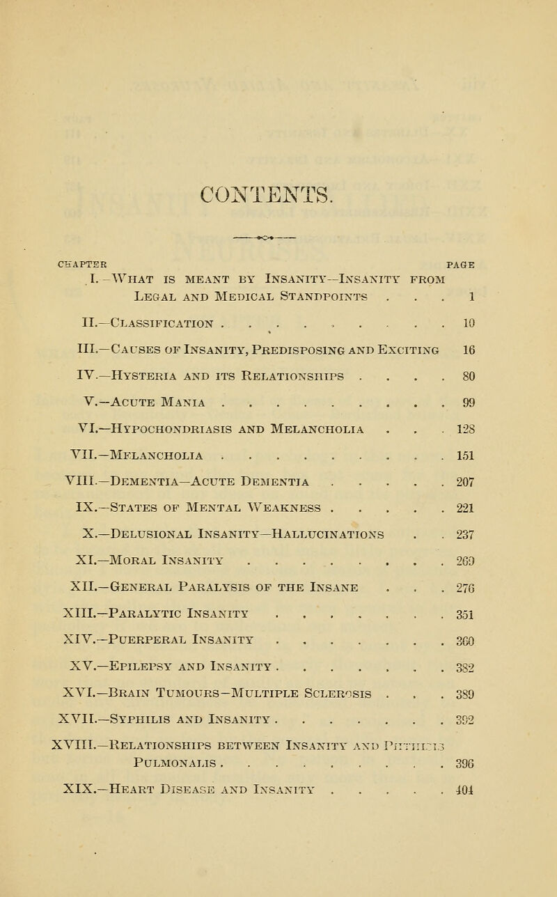 CONTENTS. CHAPTER PAGE I. -What is meant by Insanity—Insanity from Legal and Medical Standpoints ... 1 II.—Classification ......... 10 III.—Causes of Insanity, Predisposing and Exciting 16 IV.—Hysteria and its Relationships .... 80 v.—Acute Mania 99 VI.—Hypochondriasis and Melancholia . . . 128 VII.—Melancholia 151 VIII.—Dementia—Acute Dementia 207 IX.—States of Mental Weakness 221 X.—Delusional Insanity—Hallucinations . . 237 XI.—Moral Insanity 269 XII.—General Paralysis of the Insane . . .276 XIII.—Paralytic Insanity 351 XIV.—Puerperal Insanity 360 XV.—Epilepsy and Insanity 382 XVI.—Brain Tumours—Multiple Sclerosis . . .389 XVII.—Syphilis and Insanity 392 XVIIL—Relationships between Insanity and Pxiiiri.-^i.i PULMONALIS 396 XIX.—Heart Diseage and Insanity 40i