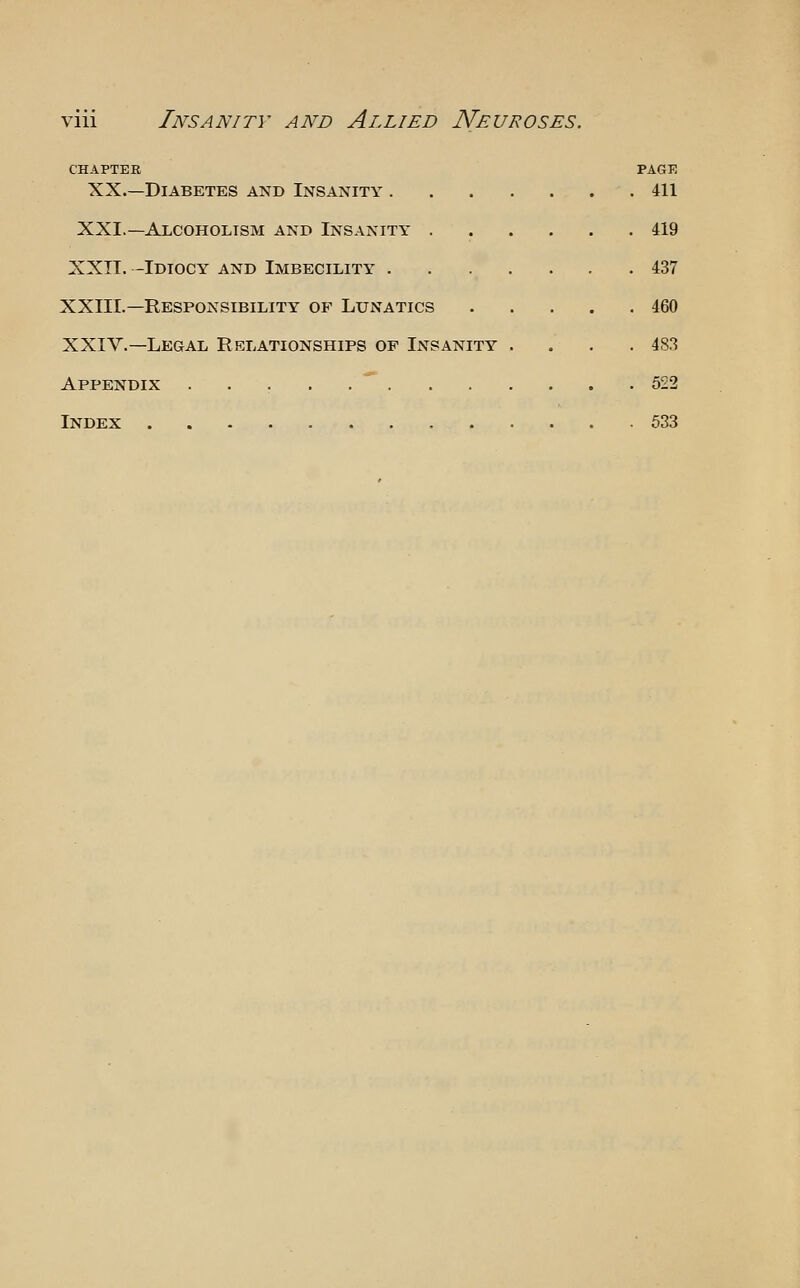 CHAPTER XX.—Diabetes and Insanity . XXI.—Alcoholism and Insanity . XXIT. -Idiocy and Imbecility . XXIII.—Responsibility of Lunatics XXIV.—Legal Relationships of Insanity Appendix  . Index PAGE . 411 . 419 . 437 . 460 . 483 . 522 . 533