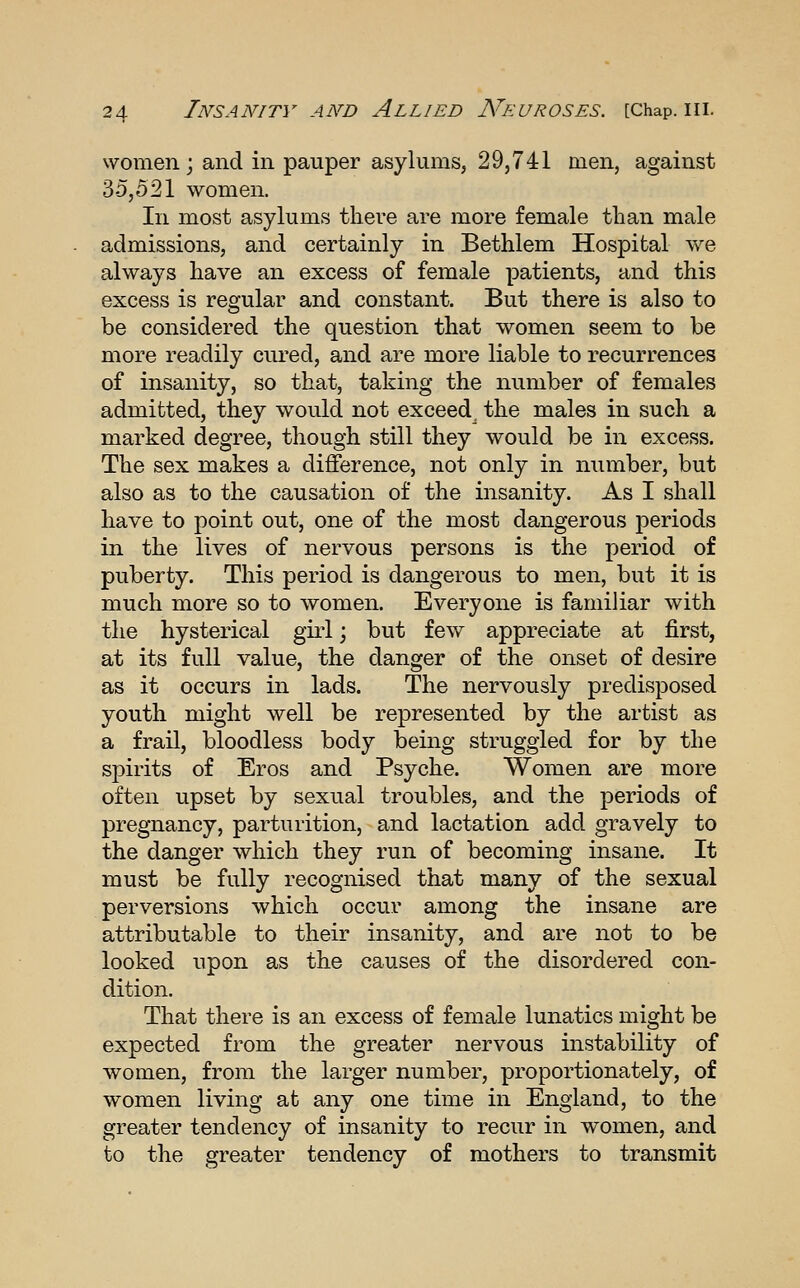 women; and in pauper asylums, 29,741 men, against 35,521 women. In most asylums there are more female than male admissions, and certainly in Bethlem Hospital we always have an excess of female patients, and this excess is regular and constant. But there is also to be considered the question that women seem to be more readily cured, and are more liable to recurrences of insanity, so that, taking the number of females admitted, they would not exceed the males in such a marked degree, though still they would be in excess. The sex makes a difference, not only in number, but also as to the causation of the insanity. As I shall have to point out, one of the most dangerous periods in the lives of nervous persons is the period of puberty. This period is dangerous to men, but it is much more so to women. Everyone is familiar with the hysterical girl; but few appreciate at first, at its full value, the danger of the onset of desire as it occurs in lads. The nervously predisposed youth might well be represented by the artist as a frail, bloodless body being struggled for by the spirits of Eros and Psyche. Women are more often upset by sexual troubles, and the periods of pregnancy, parturition, and lactation add gravely to the danger which they run of becoming insane. It must be fully recognised that many of the sexual perversions which occur among the insane are attributable to their insanity, and are not to be looked upon as the causes of the disordered con- dition. That there is an excess of female lunatics might be expected from the greater nervous instability of women, from the larger number, proportionately, of women living at any one time in England, to the greater tendency of insanity to recur in women, and to the greater tendency of mothers to transmit