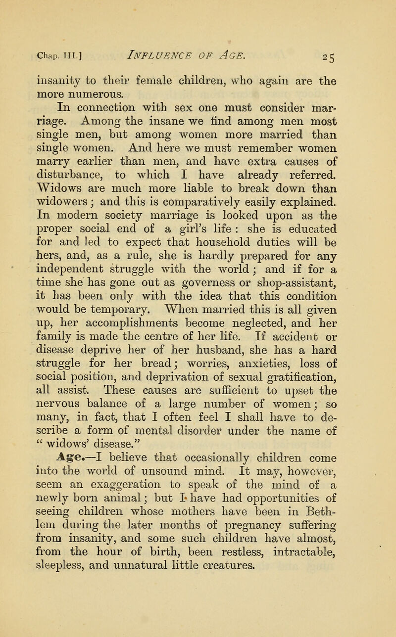 insanity to their female children, who again are the more numerous. In connection with sex one must consider mar- riage. Among the insane we lind among men most single men, but among women more married than single women. And here we must remember women marry earlier than men, and have extra causes of disturbance, to which I have already referred. Widows are much more liable to break down than widowers; and this is comparatively easily explained. In modern society marriage is looked upon as the proper social end of a girl's life : she is educated for and led to expect that household duties will be hers, and, as a rule, she is hardly prepared for any independent struggle with the world; and if for a time she has gone out as governess or shop-assistant, it has been only with the idea that this condition would be temporary. When married this is all given up, her accomf)lishments become neglected, and her family is made the centre of her life. If accident or disease deprive her of her husband, she has a hard struggle for her bread; worries, anxieties, loss of social position, and deprivation of sexual gratification, all assist. These causes are sufficient to upset the nervous balance of a large number of women; so many, in fact, that I often feel I shall have to de- scribe a form of mental disorder under the name of  widows' disease. A§e.—I believe that occasionally children come into the world of unsound mind. It may, however, seem an exaggeration to speak of the mind of a newly born animal; but I* have had opportunities of seeing children whose mothers have been in Beth- lem during the later months of pregnancy suffering from insanity, and some such children have almost, from the hour of birth, been restless, intractable, sleepless, and unnatural little creatures.