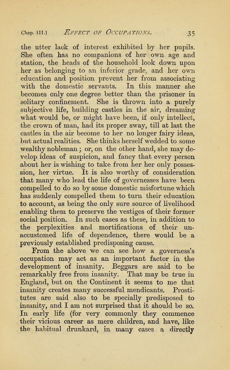 the utter lack of interest exhibited by her pupils. She often has no companions of her own age and station, the heads of the household look down upon her as belonging to an inferior grade, and her own education and position prevent her from associating with the domestic servants. In this manner she becomes only one degree better than the prisoner in solitary confinement. She is thrown into a purely subjective life, building castles in the air, dreaming what would be, or might have been, if only intellect, the crown of man, had its proper sway, till at last the castles in the air become to her no longer fairy ideas, but actual realities. She thinks herself wedded to some wealthy nobleman; or, on the other hand, she may de- velop ideas of suspicion, and fancy that every person about her is wishing to take from her her only posses- sion, her virtue. It is also worthy of consideration that many who lead the life of governesses have been compelled to do so by some domestic misfortune which has suddenly compelled them to turn their education to account, as being the only sure source of livelihood enabling them to preserve the vestiges of their former social position. In such cases as these, in addition to the perplexities and mortifications of their un- accustomed life of dependence, there would be a previously established predisposing cause. From the above we can see how a governess's occupation may act as an important factor in the development of insanity. Beggars are said to be remarkably free from insanity. That may be true in England, but on the Continent it seems to me that insanity creates many successful mendicants. Prosti- tutes are said also to be specially predisposed to insanity, and I am not surprised that it should be so. In early life (for very commonly they commence their vicious career as mere children, and have, like the habitual drunkard, in many cases a directly