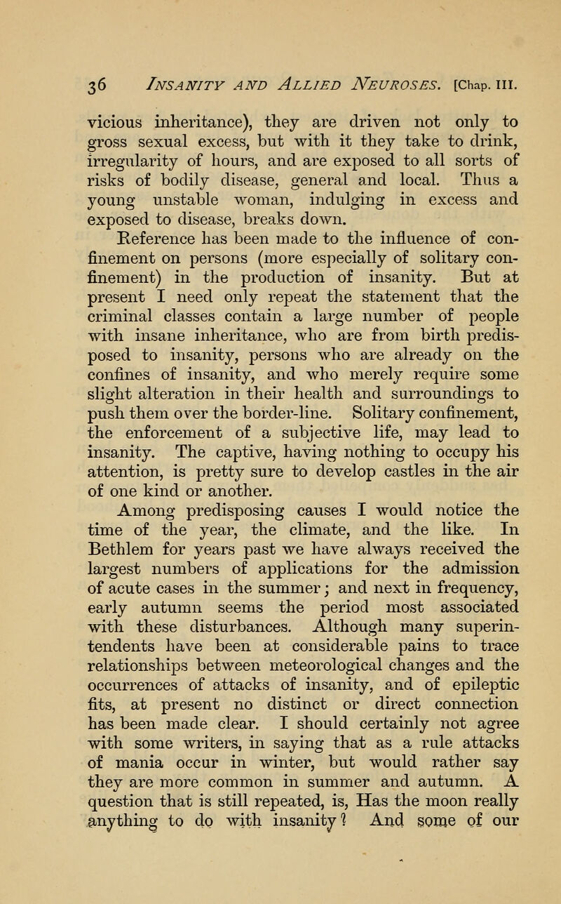 vicious inheritance), tliey are driven not only to gross sexual excess, but with it they take to drink, irregularity of hours, and are exposed to all sorts of risks of bodily disease, general and local. Thus a young unstable woman, indulging in excess and exposed to disease, breaks down. Reference has been made to the influence of con- finement on persons (more especially of solitary con- finement) in the production of insanity. But at present I need only repeat the statement that the criminal classes contain a large number of people with insane inheritance, who are from birth predis- posed to insanity, persons who are already on the confines of insanity, and who merely require some slight alteration in their health and surroundings to push them over the border-line. Solitary confinement, the enforcement of a subjective life, may lead to insanity. The captive, having nothing to occupy his attention, is pretty sure to develop castles in the air of one kind or another. Among predisposing causes I would notice the time of the year, the climate, and the like. In Bethlem for years past we have always received the largest numbers of applications for the admission of acute cases in the summer; and next in frequency, early autumn seems the period most associated with these disturbances. Although many superin- tendents have been at considerable pains to trace relationships between meteorological changes and the occurrences of attacks of insanity, and of epileptic fits, at present no distinct or direct connection has been made clear. I should certainly not agree with some writers, in saying that as a rule attacks of mania occur in winter, but would rather say they are more common in summer and autumn. A question that is still repeated, is, Has the moon really anything to do with insanity'? And sonje of our