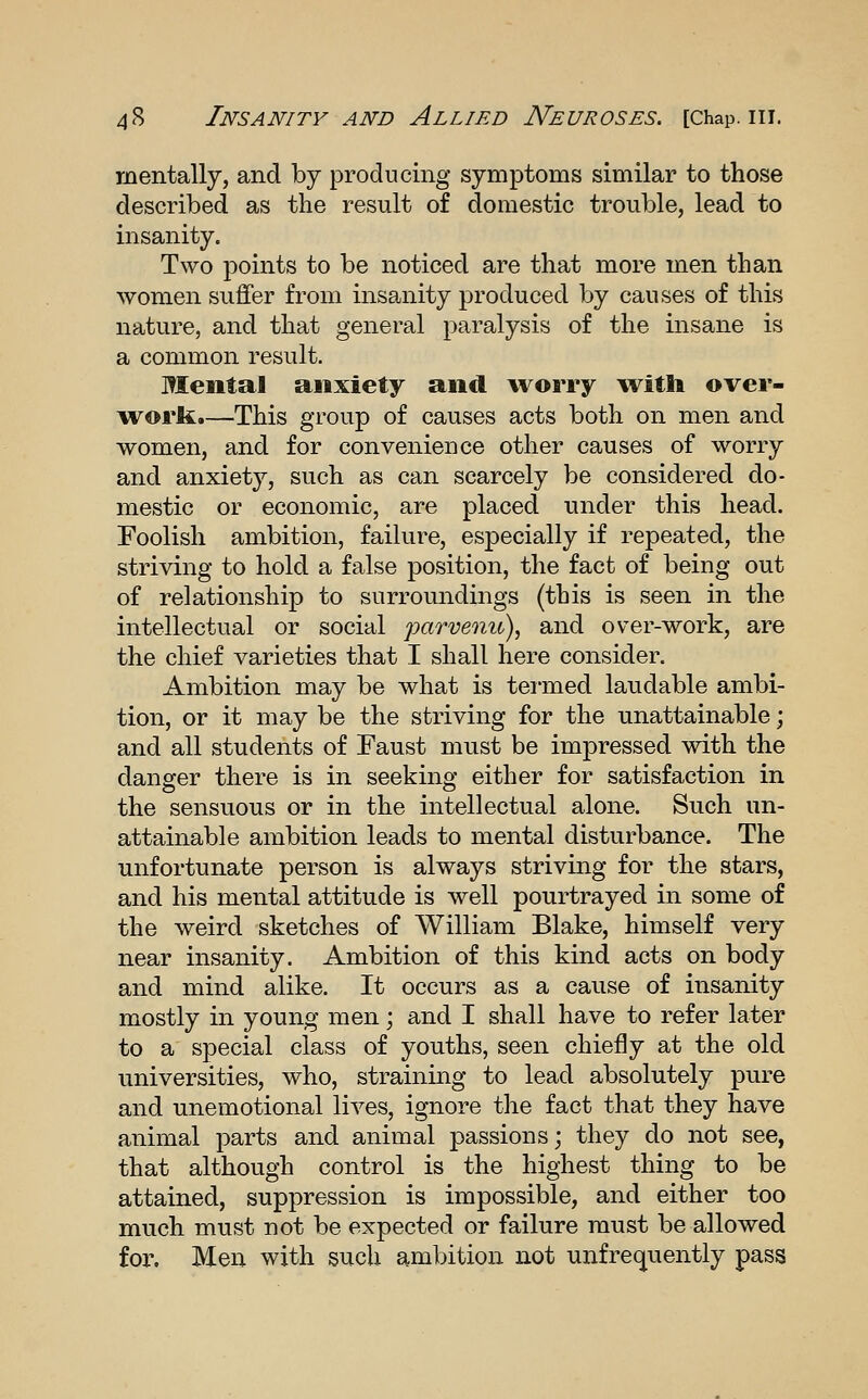 mentally, and by producing symptoms similar to those described as the result of domestic trouble, lead to insanity. Two points to be noticed are that more men than women suffer from insa.nity produced by causes of this nature, and that general paralysis of the insane is a common result. Mental anxiety and wos'ry witli over- work.—This group of causes acts both on men and women, and for convenience other causes of worry and anxiety, such as can scarcely be considered do- mestic or economic, are placed under this head. Foolish ambition, failure, especially if repeated, the striving to hold a false position, the fact of being out of relationship to surromidings (this is seen in the intellectual or social parvenu), and over-work, are the chief varieties that I shall here consider. Ambition may be what is teimed laudable ambi- tion, or it may be the striving for the unattainable; and all students of Faust must be impressed with the danger there is in seeking either for satisfaction in the sensuous or in the intellectual alone. Such un- attainable ambition leads to mental disturbance. The unfortunate person is always striving for the stars, and his mental attitude is well pourtrayed in some of the weird sketches of William Blake, himself very near insanity. Ambition of this kind acts on body and mind alike. It occurs as a cause of insanity mostly in young men; and I shall have to refer later to a special class of youths, seen chiefly at the old universities, who, straining to lead absolutely pure and unemotional lives, ignore the fact that they have animal parts and animal passions; they do not see, that although control is the highest thing to be attained, suppression is impossible, and either too much must not be expected or failure must be allowed fox\ Men with such ambition not unfrequently pass