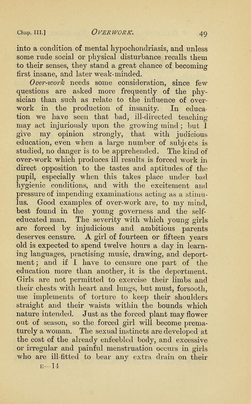 into a condition of mental hypochondriasis, and unless some rude social or physical disturbance recalls them to their senses, they stand a great chance of becoming first insane, and later weak-minded. Omr-work needs some consideration, since few questions are asked more frequently of the phy- sician than such as relate to the influence of over- work in the production of insanity. In educa- tion we have seen that bad^ ill-directed teaching- may act injuriously upon the growing mind; but 1 give my opinion strongly, that with judicious education, even when a large number of subjects is studied, no danger is to be apprehended. The kind of over-work which produces ill results is forced work in direct opposition to the tastes and aptitudes of the pupil, especially when this takes place under bad hygienic conditions, and with the excitement and pressure of impending examinations acting as a stimu- lus. Good examples of over-work are, to my mind, best found in the young governess and the self- educated man. The severity with which young girls are forced by injudicious and ambitious parents deserves censure. A girl of fourteen or fifteen years old is expected to spend twelve hours a day in learn- ing languages, practising music, drawing, and deport- ment ; and if I have to censure one part of the education more than another^ it is the deportment. Girls are not j)ermitted to exercise their limbs and their chests with heart and lungs, but must, forsooth, use implements of torture to keej) their shoulders straight and their waists within the bounds which nature intended. Just as the forced plant may flower out of season, so the forced girl will become prema- turely a woman. The sexual instincts are developed at the cost of the already enfeebled body, and excessive or irregular and painful menstruation occurs in girls who are ill-fitted to bear any extra drain on their E—14