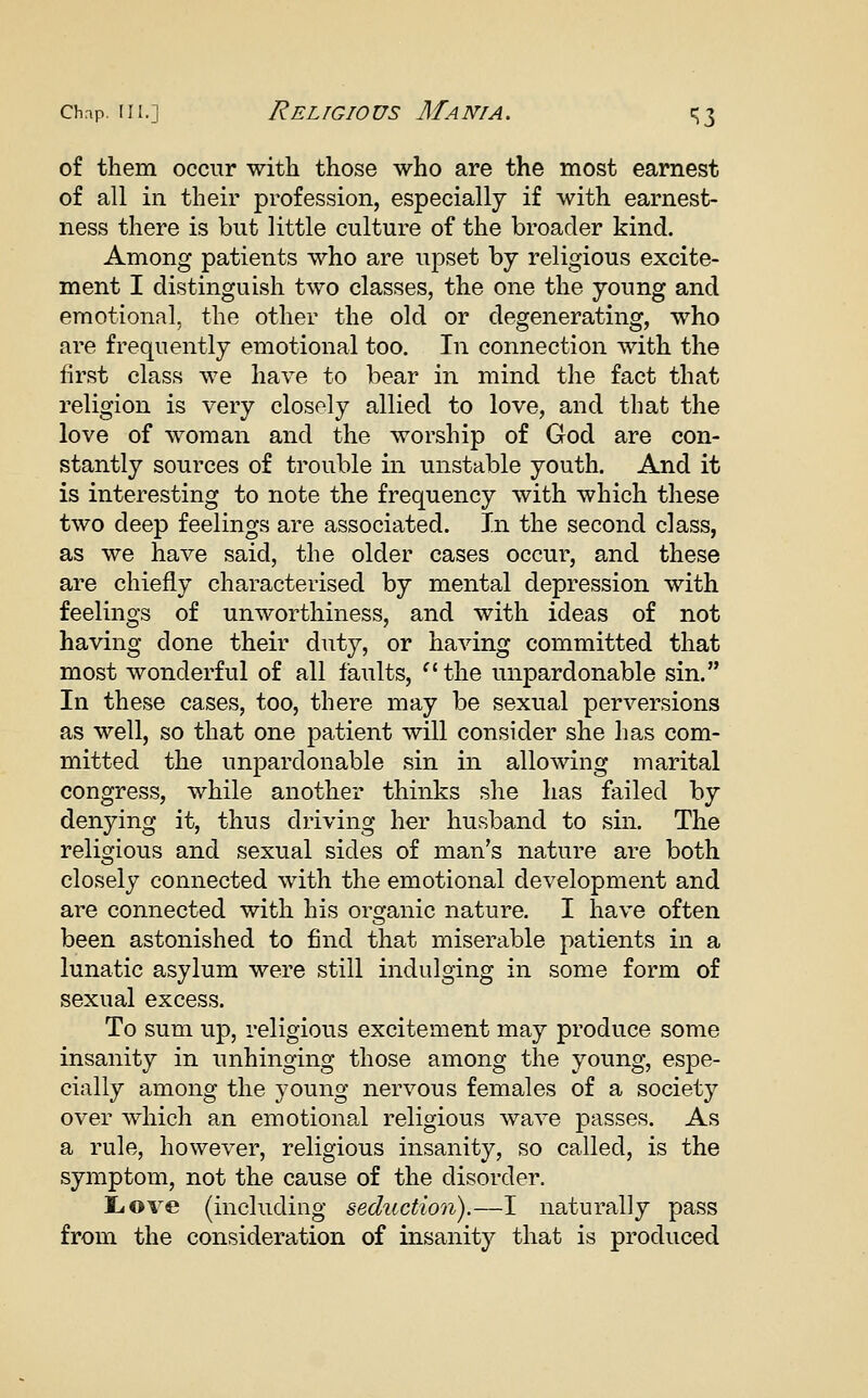 of them occur with those who are the most earnest of all in their profession, especially if with earnest- ness there is but little culture of the broader kind. Among patients who are upset by religious excite- ment I distinguish two classes, the one the young and emotional, the other the old or degenerating, who are frequently emotional too. In connection with the first class we have to bear in mind the fact that religion is very closely allied to love, and that the love of woman and the worship of God are con- stantly sources of trouble in unstable youth. And it is interesting to note the frequency with which these two deep feelings are associated. In the second class, as we have said, the older cases occur, and these are chiefly characterised by mental depression with feelings of unworthiness, and with ideas of not having done their duty, or having committed that most wonderful of all faults, ^'the unpardonable sin. In these cases, too, there may be sexual perversions as well, so that one patient will consider she has com- mitted the unpardonable sin in allowing marital congress, while another thinks she has failed by denying it, thus driving her husband to sin. The religious and sexual sides of man's nature are both closely connected with the emotional development and are connected with his organic nature. I have often been astonished to find that miserable patients in a lunatic asylum were still indulging in some form of sexual excess. To sum up, religious excitement may produce some insanity in unhinging those among the young, espe- cially among the young nervous females of a society over which an emotional religious wave passes. As a rule, however, religious insanity, so called, is the symptom, not the cause of the disorder. liOve (including seduction).—I naturally pass from the consideration of insanity that is produced
