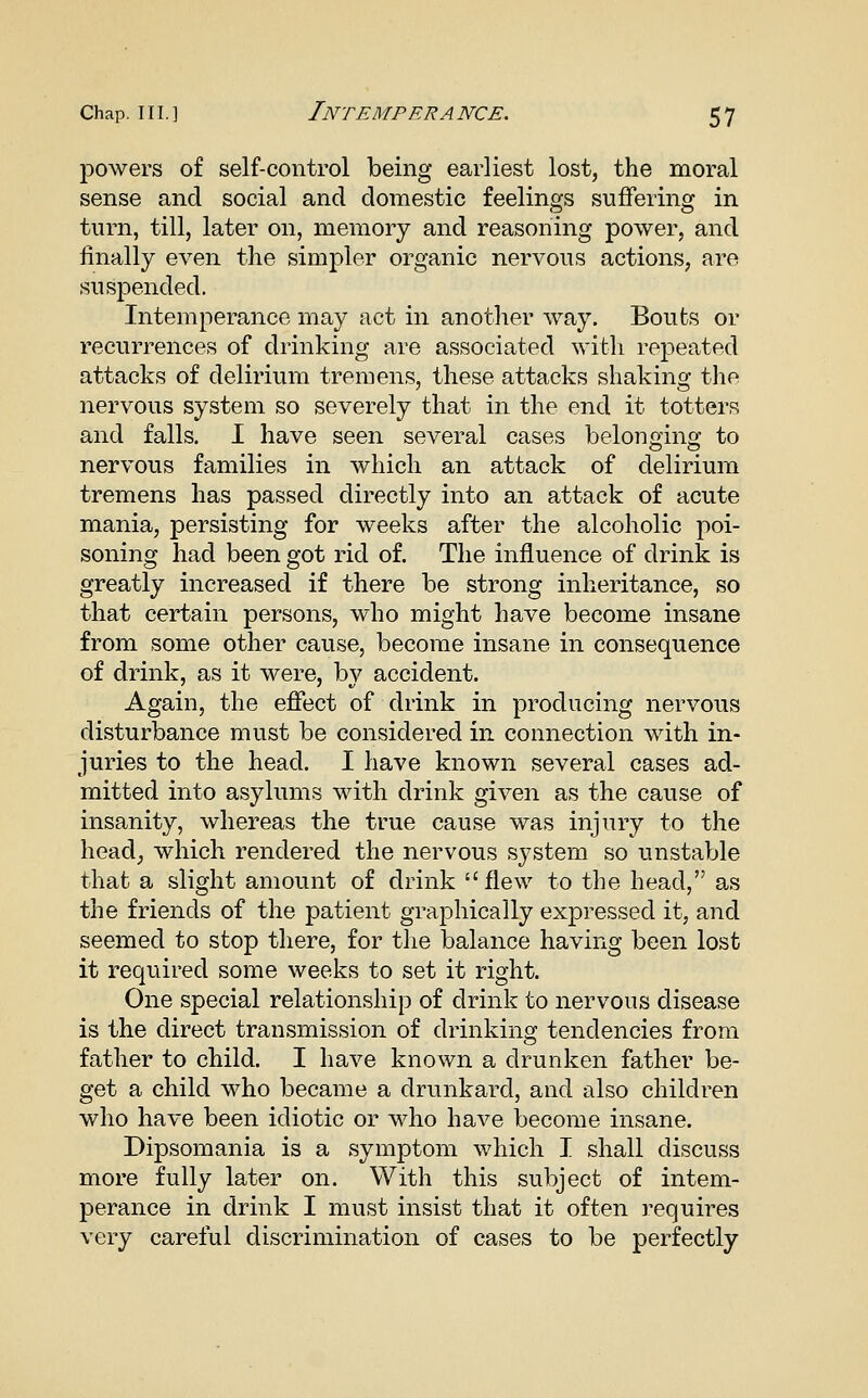 powers of self-control being earliest lost, the moral sense and social and domestic feelings suffering in turn, till, later on, memory and reasoning power, and finally even the simpler organic nervous actions, are suspended. Intemperance may act in another way. Bouts or recurrences of drinking are associated with repeated attacks of delirium tremens, these attacks shaking the nervous system so severely that in the end it totters and falls, I have seen several cases belonging to nervous families in which an attack of delirium tremens has passed directly into an attack of acute mania, persisting for weeks after the alcoholic poi- soning had been got rid of. The influence of drink is greatly increased if there be strong inheritance, so that certain persons, who might have become insane from some other cause, become insane in consequence of drink, as it were, by accident. Again, the effect of drink in producing nervous disturbance must be considered in connection with in- juries to the head. I have known several cases ad- mitted into asylums with drink given as the cause of insanity, whereas the true cause was injury to the head, which rendered the nervous system so unstable that a slight amount of drink flew to the head, as the friends of the patient graphically expressed it, and seemed to stop there, for the balance having been lost it required some weeks to set it right. One special relationship of drink to nervous disease is the direct transmission of drinking tendencies from father to child. I have known a drunken father be- get a child who became a drunkard, and also children who have been idiotic or who have become insane. Dipsomania is a symptom which I shall discuss more fully later on. With this subject of intem- perance in drink I must insist that it often requires very careful discrimination of cases to be perfectly