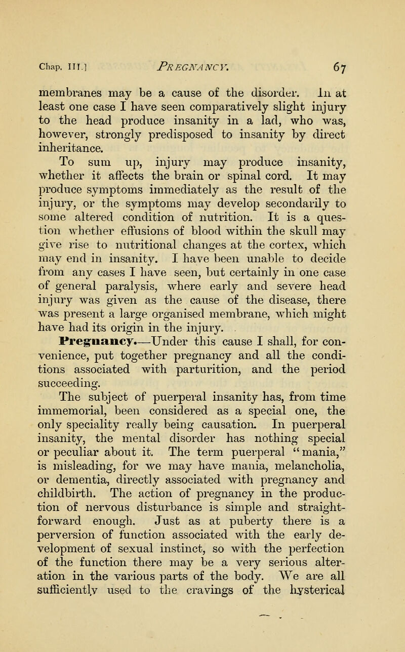 membranes may be a cause of the disorder. In at least one case I have seen comparatively slight injury to the head produce insanity in a lad, who was, however, strongly predisposed to insanity by direct inheritance. To sum up, injury may produce insanity, whether it affects the brain or spinal cord. It may produce symptoms immediately as the result of the injury, or the symptoms may develop secondarily to some altered condition of nutrition. It is a ques- tion whether effusions of blood within the skull may give rise to nutritional changes at the cortex, which may end in insanity. I have been unable to decide from any cases I have seen, but certainly in one case of general paralj^sis, where early and severe head injury was given as the cause of the disease, there was present a large organised membrane, which might have had its origin in the injury. Preg^nancy.—Under this cause I shall, for con- venience, put together pregnancy and all the condi- tions associated with parturition, and the period succeeding. The subject of puerperal insanity has, from time immemorial, been considered as a special one, the only speciality really being causation. In puerperal insanity, the mental disorder has nothing special or peculiar about it. The term puerperal  mania, is misleading, for we may have mania, melancholia, or dementia, directly associated with pregnancy and childbirth. The action of pregnancy in the produc- tion of nervous disturbance is simple and straight- forward enough. Just as at puberty there is a perversion of function associated with the early de- velopment of sexual instinct, so with the perfection of the function there may be a very serious alter- ation in the various parts of the body. We are all sufficiently used to the cravings of the hysterical