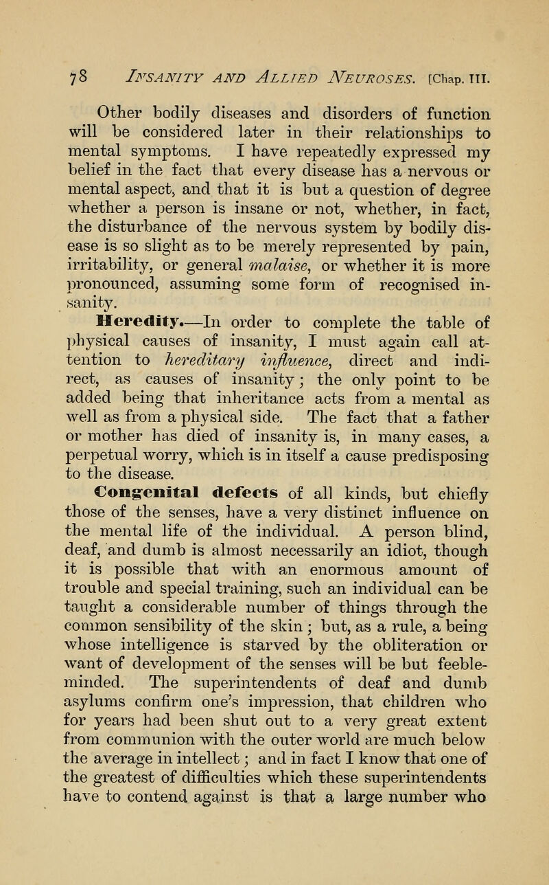 Other bodily diseases and disorders of function will be considered later in their relationships to mental symptoms. I have repeatedly expressed my belief in the fact that every disease has a nervous or mental aspect^ and that it is but a question of degree whether a person is insane or not, whether, in fact, the disturbance of the nervous system by bodily dis- ease is so slight as to be merely represented by pain, irritability, or general malaise, or whether it is more pronounced, assuming some form of recognised in- sanity. Heredity.—In order to complete the table of physical causes of insanity, I must again call at- tention to hereditary infiuence, direct and indi- rect, as causes of insanity; the only point to be added being that inheritance acts from a mental as well as from a physical side. The fact that a father or mother has died of insanity is, in many cases, a perpetual worry, which is in itself a cause predisposing to the disease. Cong-enital defects of all kinds, but chiefly those of the senses, have a very distinct influence on the mental life of the individual. A person blind, deaf, and dumb is almost necessarily an idiot, though it is possible that with an enormous amount of trouble and special training, such an individual can be taught a considerable number of things through the common sensibility of the skin ; but, as a rule, a being whose intelligence is starved by the obliteration or want of development of the senses will be but feeble- minded. Tlie superintendents of deaf and dumb asylums confirm one's impression, that children who for years had been shut out to a very great extent from communion with the outer world are much below the average in intellect; and in fact I know that one of the greatest of difficulties which these superintendents have to contend against is that a- large number who