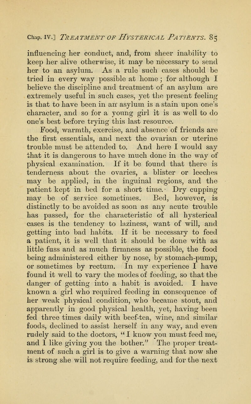 influencing her conduct, and, from sheer inability to keep her alive otherwise, it may be necessary to send her to an asylum. As a rule such cases should be tried in every way possible at home; for although I believe the discipline and treatment of an asylum are extremely useful in such cases, yet the present feeling- is that to have been in an asylum is a stain upon one's character, and so for a young girl it is as well to do one's best before trying this last resource. Food, warmth, exercise, and absence of friends are the first essentials, and next the ovarian or uterine trouble must be attended to. And here I would say that it is dangerous to have much done in the way of physical examination. If it be found that there is tenderness about the ovaries, a blister or leeches may be applied, in the inguinal regions, and the patient kept in bed for a short time, ■ Dry cupping- may be of service sometimes. Bed, however, is distinctly to bo avoided as soon as any acute trouble has passed, for the characteristic of all hysterical cases is the tendency to laziness, want of will, and getting into bad habits. If it be necessary to feed a patient, it is well that it should be done with as little fuss and as much firmness as possible, the food being administered either by nose, by stomach-pump, or sometimes by rectum. In my experience I have found it well to vary the modes of feeding, so that the danger of getting into a habit is avoided. I have known a girl who required feeding- in consequence of her weak physical condition, who became stout, and apparently in good physical health, yet, having been fed three times daily with beef-tea, wine, and similar foods, declined to assist herself in any way, and even rudely said to the doctors,  I know you must feed me, and I like giving you the bother. The proper treat- ment of such a girl is to give a warning that now she is strong she will not require feeding, and for the next