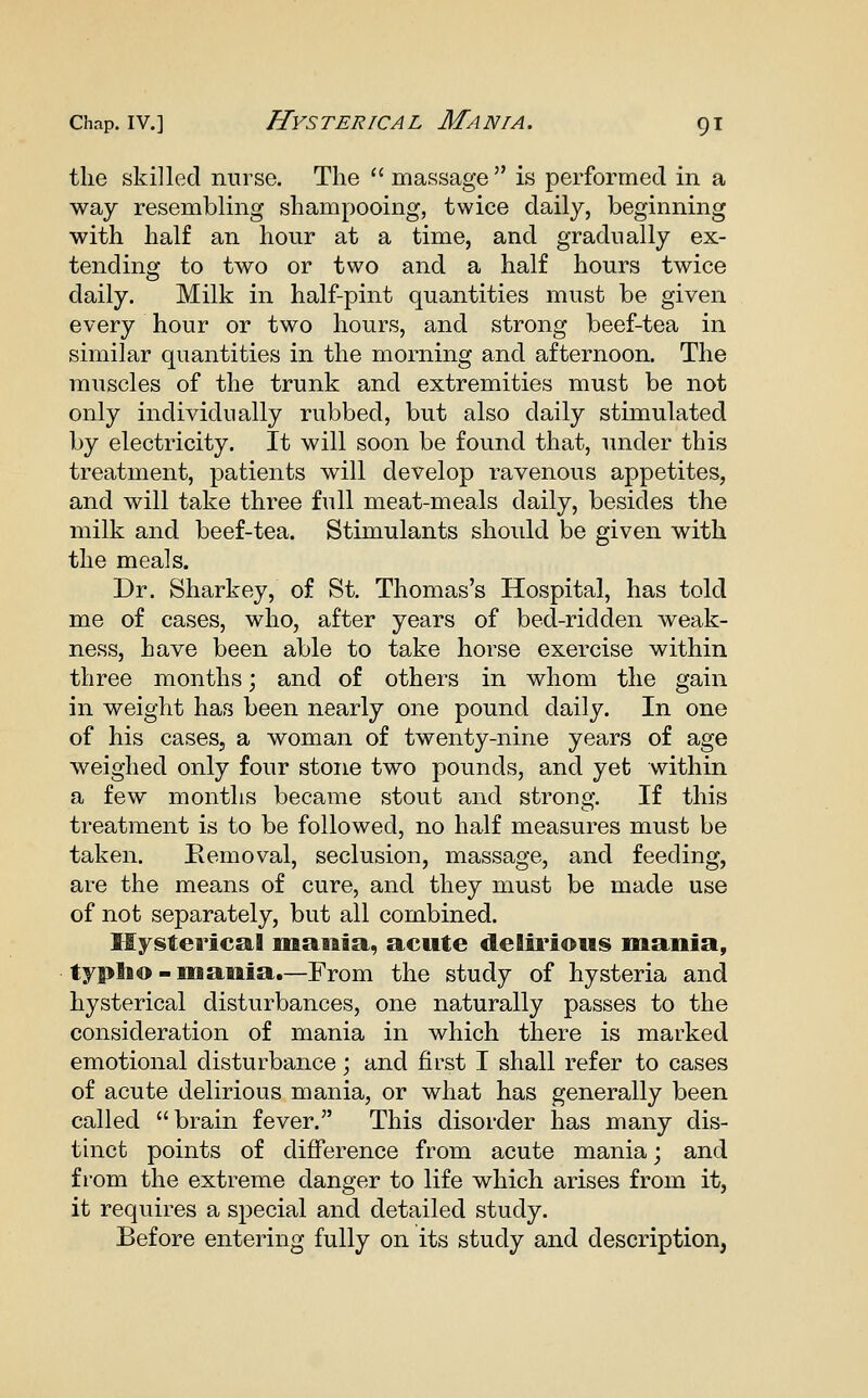 the skilled nurse. The massage is performed in a way resembling shampooing, twice daily, beginning with half an hour at a time, and gradually ex- tending to two or two and a half hours twice daily. Milk in half-pint quantities must be given every hour or two hours, and strong beef-tea in similar quantities in the morning and afternoon. The muscles of the trunk and extremities must be not only individually rubbed, but also daily stimulated by electricity. It will soon be found that, under this treatment, patients will develop ravenous appetites, and will take three full meat-meals daily, besides the milk and beef-tea. Stimulants should be given with the meals. Dr. Sharkey, of St. Thomas's Hospital, has told me of cases, who, after years of bed-ridden weak- ness, have been able to take horse exercise within three months; and of others in whom the gain in weight has been nearly one pound daily. In one of his cases, a woman of twenty-nine years of age weighed only four stone two pounds, and yet within a few months became stout and strona;. If this treatment is to be followed, no half measures must be taken. Removal, seclusion, massage, and feeding, are the means of cure, and they must be made use of not separately, but all combined. Mysterics&l maiila, acute delii'ious mania, typlio-mania.—From the study of hysteria and hysterical disturbances, one naturally passes to the consideration of mania in which there is marked emotional disturbance; and first I shall refer to cases of acute delirious mania, or what has generally been called brain fever. This disorder has many dis- tinct points of difference from acute mania; and from the extreme danger to life which arises from it, it requires a special and detailed study. Before entering fully on its study and description,