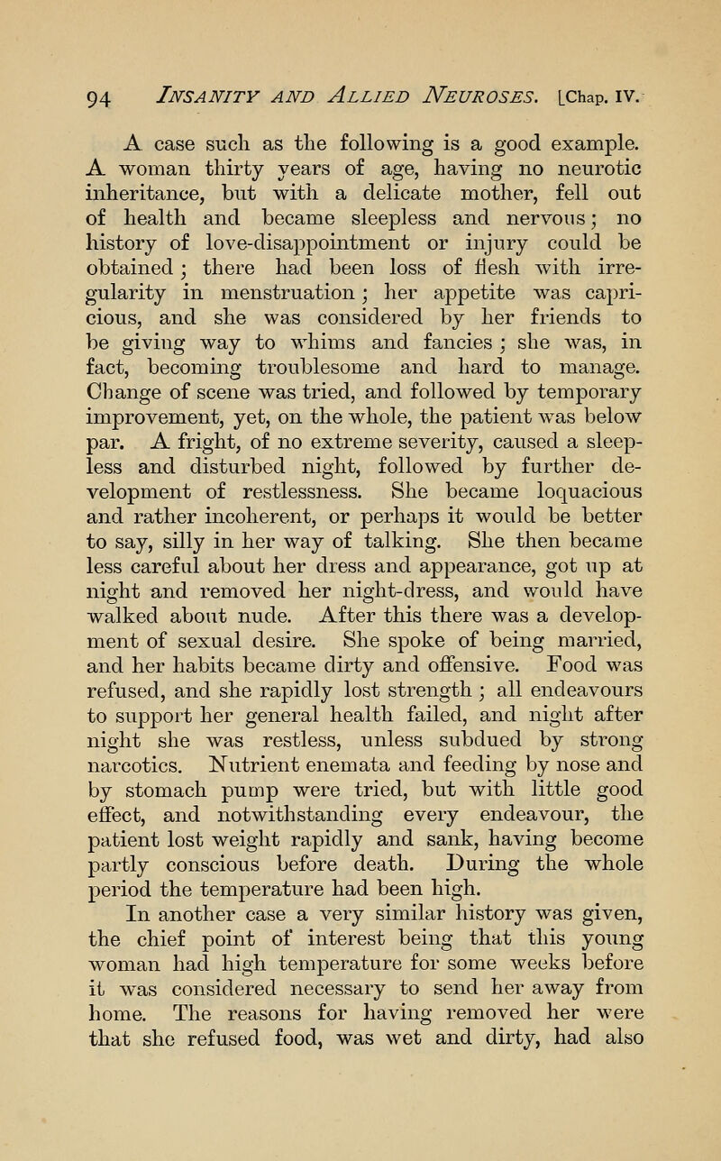 A. case such as the following is a good example. A woman thirty years of age, having no neurotic inheritance, but with a delicate mother, fell out of health and became sleepless and nervous; no history of love-disappointment or injury could be obtained; there had been loss of flesh with irre- gularity in menstruation; her appetite was capri- cious, and she was considered by her friends to be giving way to whims and fancies ; she was, in fact, becoming troublesome and hard to manage. Change of scene was tried, and followed by temporary improvement, yet, on the whole, the patient w^as below par. A fright, of no extreme severity, caused a sleep- less and disturbed night, followed by further de- velopment of restlessness. She became loquacious and rather incoherent, or perhaps it would be better to say, silly in her way of talking. She then became less careful about her dress and appearance, got up at night and removed her night-dress, and would have walked about nude. After this there was a develop- ment of sexual desire. She spoke of being married, and her habits became dirty and offensive. Food was refused, and she rapidly lost strength ; all endeavours to support her general health failed, and night after night she was restless, unless subdued by strong narcotics. Nutrient enemata and feeding by nose and by stomach pump were tried, but with little good effect, and notwithstanding every endeavour, the patient lost weight rapidly and sank, having become partly conscious before death. During the whole period the temperature had been high. In another case a very similar history was given, the chief point of interest being that this young woman had high temperature for some weeks before it was considered necessary to send her away from home. The reasons for having removed her were that she refused food, was wet and dirty, had also