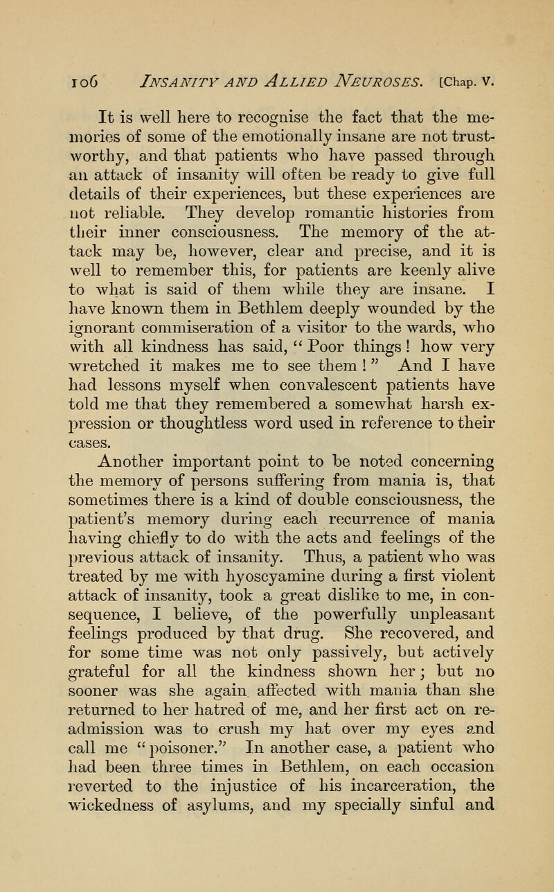 It is well here to recognise the fact that the me- mories of some of the emotionally insane are not trust- worthy, and that patients who have passed through an attack of insanity will often be ready to give full details of their experiences, but these experiences are not reliable. They develop romantic histories from their inner consciousness. The memory of the at- tack may be, however, clear and precise, and it is well to remember this, for patients are keenly alive to what is said of them while they are insane. I have known them in Bethlem deeply wounded by the ignorant commiseration of a visitor to the wards, who with all kindness has said,  Poor things ! how very wretched it makes me to see them ! And I have had lessons myself when convalescent patients have told me that they remembered a somewhat harsh ex- pression or thoughtless word used in reference to their cases. Another important point to be noted concerning the memory of persons suffering from, mania is, that sometimes there is a kind of double consciousness, the patient's memory during each recurrence of mania having chiefly to do with the acts and feelings of the previous attack of insanity. Thus, a patient who was treated by me with hyoscyamine during a first violent attack of insanity, took a great dislike to me, in con- sequence, I believe, of the powerfully unpleasant feelings produced by that drug. She recovered, and for some time was not only passively, but actively grateful for all the kindness shown her; but no sooner was she again, affected with mania than she returned to her hatred of me, and her first act on re- admission was to crush my hat over my eyes and call me  poisoner. In another case, a patient who had been three times in Bethlem, on each occasion reverted to the injustice of his incarceration, the wickedness of asylums, and my specially sinful and
