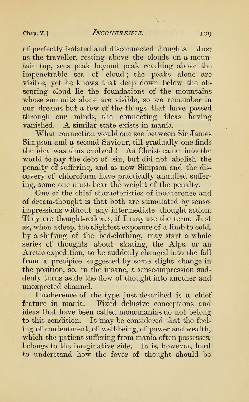 of perfectly isolated and disconnected thoughts. Just as the traveller, resting above the clouds on a moun- tain top, sees peak beyond peak reaching above the impenetrable sea of cloud; the peaks alone are visible, yet he knows that deep down below the ob- scuring cloud lie the foundations of the mountains whose summits alone are visible, so we remember in our dreams but a few of the things that have passed through our minds, the connecting ideas having vanished. A similar state exists in mania. What connection would one see between Sir James Simpson and a second Saviour, till gradually one finds the idea was thus evolved ? As Christ came into the world to pay the debt of sin, but did not abolish the penalty of suffering, and as now Simpson and the dis- covery of chloroform have practically annulled suffer- ing, some one must bear the weight of the penalty. One of the chief characteristics of incoherence and of dream-thought is that both are stimulated by sense- impressions without any intermediate thought-action. They are thought-reflexes, if I may use the term. Just as, when asleep, the slightest exposure of a limb to cold, by a shifting of the bed-clothing, may start a whole series of thoughts about skating, the Alps, or an Arctic expedition, to be suddenly changed into the fall from a precipice suggested by some slight change in the position, so, in the insane, a sense-impression sud- denly turns aside the flow of thought into another and unexpected channel. Incoherence of the tyj)e just described is a chief feature in mania. Fixed delusive conceptions and ideas that have been called monomanias do not belong to this condition. It may be considered that the feel- ing of contentment, of well-being, of power and wealth, which the patient suffering from mania often possesses, belongs to the imaginative side. It is, however, hard to understand how the fever of thought should be
