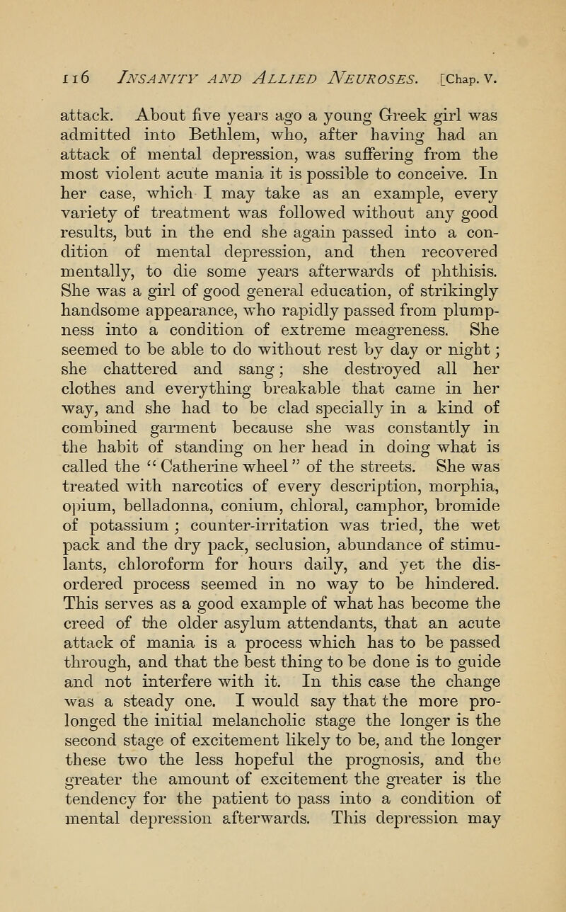 attack. About five years ago a young Greek girl was admitted into Bethlem, who, after having had an attack of mental depression, was suffering from the most violent acute mania it is possible to conceive. In her case, which I may take as an example, every variety of treatment was followed without any good results, but in the end she again passed into a con- dition of mental depression, and then recovered mentally, to die some years afterwards of phthisis. She was a girl of good general education, of strikingly handsome appearance, who rapidly passed from plump- ness into a condition of extreme meagreness. She seemed to be able to do without rest by day or night; she chattered and sang; she destroyed all her clothes and everything breakable that came in her way, and she had to be clad specially in a kind of combined garment because she was constantly in the habit of standing on her head in doing what is called the  Catherine wheel of the streets. She was treated with narcotics of every description, morphia, opium, belladonna, conium, chloral, camphor, bromide of potassium ; counter-irritation was tried, the wet pack and the dry pack, seclusion, abundance of stimu- lants, chloroform for hours daily, and yet the dis- ordered process seemed in no way to be hindered. This serves as a good example of what has become the creed of the older asylum attendants, that an acute attack of mania is a process which has to be passed through, and that the best thing to be done is to guide and not interfere with it. In this case the change was a steady one. I would say that the more pro- longed the initial melancholic stage the longer is the second stage of excitement likely to be, and the longer these two the less hopeful the prognosis, and the? greater the amount of excitement the greater is the tendency for the patient to pass into a condition of mental depression afterwards. This depression may