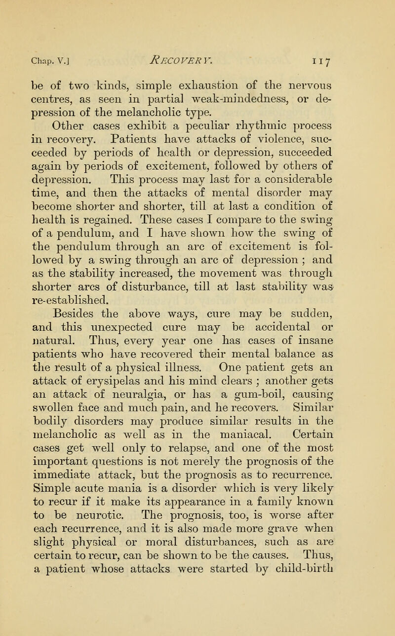 be of two kinds, simple exhaustion of the nervous centres, as seen in partial weak-mindedness, or de- pression of the melancholic type. Other cases exhibit a peculiar rhythmic process in recovery. Patients have attacks of violence, suc- ceeded by periods of health or depression, succeeded again by j)eriods of excitement, followed by others of depression. This process may last for a considerable time, and then the attacks of mental disorder may become shoj^ter and shorter, till at last a condition of health is regained. These cases I compare to the swing of a pendulum, and I have shown how the swing of the pendulum through an arc of excitement is fol- lowed by a swing through an arc of depression ; and as the stability increased, the movement was through shorter arcs of disturbance, till at last stability was- re-established. Besides the above ways, cure may be sudden, and this unexpected cure may be accidental or natural. Thus, every year one has cases of insane patients who have recovered their mental balance as the result of a physical illness. One patient gets an attack of erysipelas and his mind clears ; another gets an attack of neuralgia, or has a gum-boil, causing swollen face and much pain, and he recovers. Similar bodily disorders may produce similar results in the melancholic as well as in the maniacal. Certain cases get well only to relapse, and one of the most important questions is not merely the prognosis of the immediate attack, but the prognosis as to recurrence. Simple acute mania is a disorder which is very likely to recur if it make its appearance in a family known to be neurotic. The prognosis, too, is worse after each recurrence, and it is also made more grave when slight phyisical or moral disturbances, such as are certain to recur, can be shown to be the causes. Thus, a patient whose attacks were started by child-birth