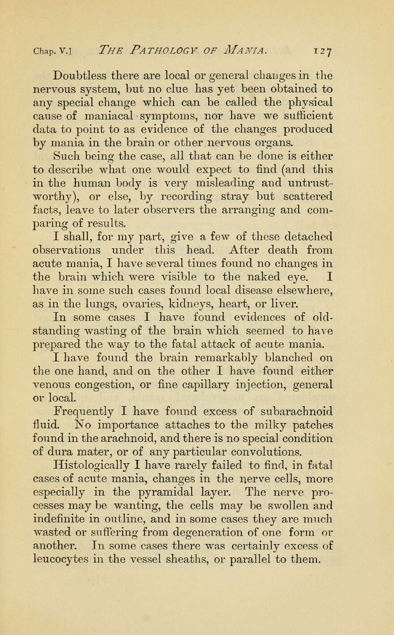 Doubtless there are local or general changes in the nervous system, but no clue has yet been obtained to any special change which can be called the physical cause of maniacal symptoms, nor have we sufficient data to point to as evidence of the changes produced by mania in the brain or other nervous organs. Such being the case, all that can be done is either to describe what one would expect to find (and this in the human body is very misleading and untrust- worthy), or else, by recording stray but scattered facts, leave to later observers the arranging and com- paring of results. I shall, for my part, give a few of these detached observations under this head. After death from acute mania, I have several times found no changes in the brain which were visible to the naked eye. I have in some such cases found local disease elsewhere, as in the lungs, ovaries, kidneys, heart, or liver. In some cases I have found evidences of old- standing wasting of the brain which seemed to have prepared the way to the fatal attack of acute mania. I have found the brain remarkably blanched on the one hand, and on the other I have found either venous congestion, or fine capillary injection, general or local. Frequently I have found excess of subarachnoid fluid. Ko importance attaches to the milky patches found in the arachnoid, and there is no special condition of dura mater, or of any particular convolutions. Histologically I have rarely failed to find, in fatal cases of acute mania, changes in the nerve cells, more especially in the pyramidal layer. The nerve pro- cesses may be wanting, the cells may be swollen and indefinite in outline, and in some cases they are much Avasted or suffering from degeneration of one form or another. In some cases there was certainly excess of leucocytes in the vessel sheaths, or parallel to them.