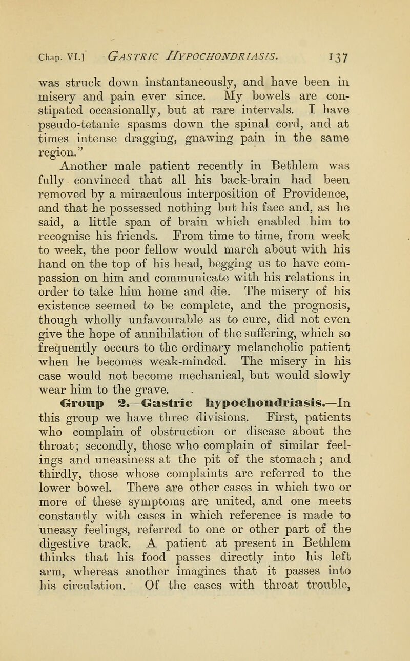 was struck down instantaneously, and have been in misery and pain ever since. My bowels are con- stipated occasionally^ but at rare intervals. I have pseudo-tetanic spasms down the spinal cord, and at times intense dragging, gnawing pain in the same region. Another male patient recently in Bethlem was fully convinced that all his back-brain had been removed by a miraculous interposition of Providence, and that he possessed nothing but his face and, as he said, a little span of brain which enabled him to recognise his friends. From time to time, from week to week, the poor fellow would march about with his hand on the top of his head, begging us to have com- passion on him and communicate with his relations in order to take him home and die. The misery of his existence seemed to be complete, and the prognosis, though wholly unfavourable as to cure, did not even give the hope of annihilation of the suffering, which so frequently occurs to the ordinary melancholic patient when he becomes weak-minded. The misery in his case would not become mechanical, but would slowly wear him to the grave. Oroup 2.—Gastric liypochondriasis.—In this group we have three divisions. First, patients who complain of obstruction or disease about the throat; secondly, those who complain of similar feel- ings and uneasiness at the pit of the stomach; and thirdly, those whose complaints are referred to the lower bowel. There are other cases in which two or more of these symptoms are united, and one meets constantly with cases in which reference is made to uneasy feelings, referred to one or other part of the digestive track. A patient at present in Bethlem thinks that his food passes directly into his left arm, whereas another imagines that it passes into his circulation. Of the cases with throat trouble.