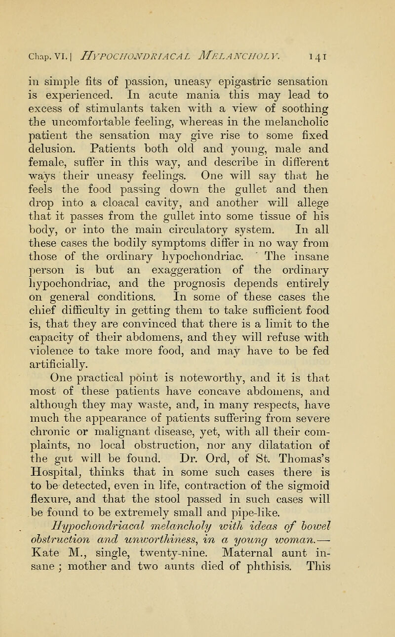 ill simple fits of passion, uneasy epigastric sensation is experienced. In acute mania this may lead to excess of stimulants taken with a view of soothing the uncomfortable feeling, Avhereas in the melancholic patient the sensation may give rise to some fixed delusion. Patients both old and young, male and female, suffer in this way, and describe in different ways their uneasy feelings. One will say that he feels the food passing down the gullet and then drop into a cloacal cavity, and another will allege that it passes from the gullet into some tissue of his body, or into the main circulatory system. In all these cases the bodily symptoms differ in no way from those of the ordinary hypochondriac. ' The insane person is but an exaggeration of the ordinary hypochondriac, and the prognosis depends entirely on general conditions. In some of these cases the chief difficulty in getting them to take sufficient food is, that they are convinced that there is a limit to the capacity of their abdomens, and they will refuse with violence to take more food, and may have to be fed artificially. One practical point is noteworthy, and it is that most of these patients have concave abdomens, and although they may waste, and, in many respects, have much the appearance of patients suffering from severe chronic or malignant disease, yet, with all their com- plaints, no local obstruction, nor any dilatation of the gut will be found. Dr. Ord, of St. Thomas's Hospital_, thinks that in some such cases there is to be detected, even in life, contraction of the sigmoid flexure, and that the stool passed in such cases will be found to be extremely small and pipe-like, Hyiiocliondriacal melancholy with ideas of bowel obstruction and unv^orthiness, in a young woman.— Kate M., single, twenty-nine. Maternal aunt in- sane ; mother and two aunts died of phthisis. This