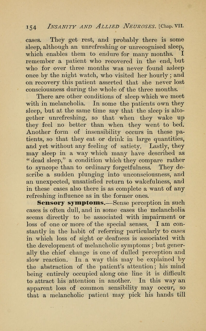 cases. They get rest, and probably there is some sleep, although an unrefreshing or unrecognised sleep, which enables them to endure for many months. I remember a patient who recovered in the end, but who for over three months was never found asleep once by the night watch, who visited her hourly; and on recovery this patient asserted that she never lost consciousness during the whole of the three months. There are other conditions of sleep which we meet with in melancholia. In some the patients own they sleep, but at the same time say that the sleep is alto- gether unrefreshing, so that when they wake up they feel no better than when they went to bed. Another form of insensibility occurs in these pa- tients, so that they eat or drink in large quantities, and yet without any feeling of satiety. Lastly, they may sleep in a way which many have described as  dead sleep, a condition which they compare rather to syncope than to ordinary forgetfulness. They de- scribe a sudden plunging into unconsciousness, and an unexpected, unsatisfied return to wakefulness, and in these cases also there is as complete a want of any refreshing influence as in the former ones. Sensory symptoms.—Sense perception in such cases is often dull, and in some cases the melancholia seems directly to be associated with impairment or loss of one or more of the special senses. I am con- stantly in the habit of referring particularly to cases in which loss of sight or deafness is associated with the development of melancholic symptoms ; but gener- ally the chief change is one of dulled perception and slow reaction. In a way this may be explained by the abstraction of the patient's attention; his mind being entirely occupied along one line it is difficult to attract his attention in another. In this way an apparent loss of common sensibility may occur, so that a melancholic patient may pick his hands till