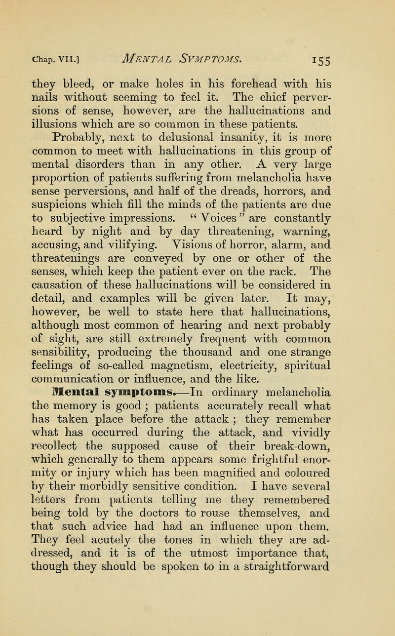 they bleed, or make holes in his forehead with his nails without seeming to feel it. The chief perver- sions of sense, however, are the hallucinations and illusions which are so common in these patients. Probably, next to delusional insanity, it is more common to meet with hallucinations in this group of m.ental disorders than in any other. A very large proportion of patients suffering from melancholia have sense perversions, and half of the dreads, horrors, and suspicions which fill the minds of the patients are due to subjective impressions.  Yoices  are constantly heard by night and by day threatening, warning, accusing, and vilifying. Visions of horror, alarm, and threatenings are conveyed by one or other of the senses, which keep the patient ever on the rack. The causation of these hallucinations will be considered in detail, and examples will be given later. It may, however, be well to state here that hallucinations, although most common of hearing and next probably of sight, are still extremely frequent with common sensibility, producing the thousand and one strange feelings of so-called magnetism, electricity, spiritual communication or influence, and the like. Mental symptoms.—In ordinary melancholia the memory is good ; patients accurately recall what has taken place before the attack ; they remember what has occurred during the attack, and vividly recollect the supposed cause of their break-down, which generally to them appears some frightful enor- mity or injury which has been magnified and coloured by their morbidly sensitive condition. I have several letters from patients telling me they remembered being told by the doctors to rouse themselves, and that such advice had had an influence upon them. They feel acutely the tones in which they are ad- dressed, and it is of the utmost importance that, though they should be spoken to in a straightforward