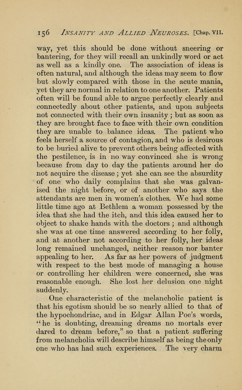 way, yet this should be done without sneering or bantering, for they will recall an unkindly word or act as well as a kindly one. The association of ideas is often natural, and although the ideas may seem to flow but slowly compared with those in the acute mania, yet they are normal in relation to one another. Patients often will be found able to argue perfectly clearly and connectedly about other patients, and upon subjects not connected with their own insanity \ but as soon as they are brought face to face with their own condition they are unable to balance ideas. The patient who feels herself a source of contagion, and who is desirous to be buried alive to prevent others being affected with the pestilence, is in no way convinced she is wrong because from day to day the patients around her do not acquire the disease; yet she can see the absurdity of one who daily complains that she was galvan- ised the night before, or of another who says the attendants are men in women's clothes. We had some little time ago at Bethlem a woman possessed by the idea that she had the itch, and this idea caused her to object to shake hands with the doctors ; and although she was at one time answered according to her folly, and at another not according to her folly, her ideas long remained unchanged, neither reason nor banter appealing to her. As far as her powers of judgment with respect to the best mode of managing a house or controlling her children were concerned, she was reasonable enough. She lost her delusion one night suddenly. One characteristic of the melancholic patient is that his egotism should be so nearly allied to that of the hypochondriac, and in Edgar Allan Poe's words, he is doubting, dreaming dreams no mortals ever dared to dream before, so that a patient suffering from melancholia will describe himself as being the only one who has had such experiences. The very charm