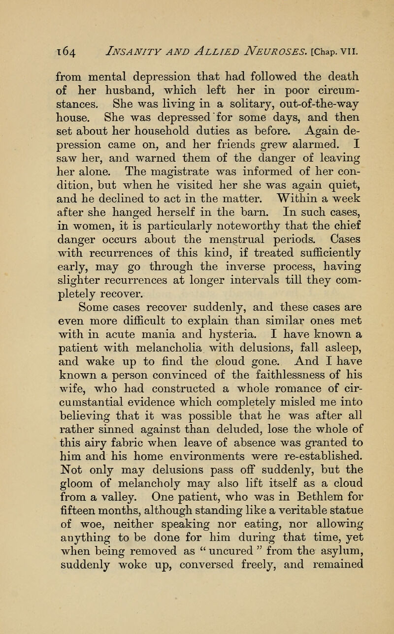 from mental depression that had followed the death of her husband, which left her in poor circum- stances. She was living in a solitary, out-of-the-way house. She was depressed' for some days, and then set about her household duties as before. Again de- pression came on, and her friends grew alarmed. I saw her, and warned them of the danger of leaving her alone. The magistrate was informed of her con- dition^ but when he visited her she was again quiet, and he declined to act in the matter. Within a week after she hanged herself in the barn. In such cases, in women, it is particularly noteworthy that the chief danger occurs about the menstrual periods. Cases with recurrences of this kind, if treated sufficiently early, may go through the inverse process, having slighter recurrences at longer intervals till they com- pletely recover. Some cases recover suddenly, and these cases are even more difficult to explain than similar ones met with in acute mania and hysteria. I have known a patient with melancholia with delusions, fall asleep, and wake up to find the cloud gone. And I have known a person convinced of the faithlessness of his wife, who had constructed a whole romance of cir- cumstantial evidence which completely misled me into believing that it was possible that he was after all rather sinned against than deluded, lose the whole of this airy fabric when leave of absence was granted to him and his home environments were re-established. Not only may delusions pass off suddenly, but the gloom of melancholy may also lift itself as a cloud from a valley. One patient, who was in Bethlem for fifteen months, although standing like a veritable statue of woe, neither speaking nor eating, nor allowing anything to be done for him during that time, yet when being removed as  uncured  from the asylum, suddenly woke up, conversed freely, and remained