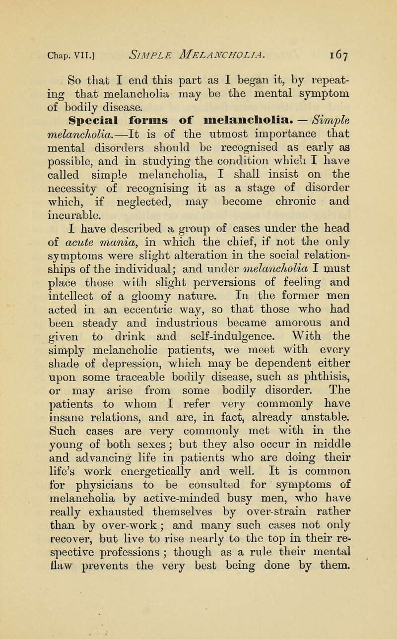 So that I end this part as I began it, by repeat- ing that melancholia may be the mental symptom of bodily disease. Special forms of inelancliolia. — Simple melancholia.—It is of the utmost importance that mental disorders should be recognised as early as possible, and in studying the condition which I have called simple melancholia, I shall insist on the necessity of recognising it as a stage of disorder which, if neglected, may become chronic and incurable. I have described a group of cases under the head of acute mania, in which the chief, if not the only symptoms were slight alteration in the social relation- ships of the individual; and under melancholia I must place those with slight perversions of feeling and intellect of a gloomy nature. In the former men acted in an eccentric way, so that those who had been steady and industrious became amorous and given to drink and self-indulgence. With the simply melancholic patients, we meet with every shade of depression, which may be dependent either upon some traceable bodily disease, such as phthisis, or may arise from some bodily disorder. The patients to whom I refer very commonly have insane relations, and are, in fact, already unstable. Such cases are very commonly met with in the young of both sexes; but they also occur in middle and advancing life in patients who are doing their life's work energetically and well. It is common for physicians to be consulted for symptoms of melancholia by active-minded busy men, who have really exhausted themselves by over-strain rather than by over-work; and many such cases not only recover, but live to rise nearly to the top in their re- s])ective professions ; though as a rule their mental tlaw prevents the very best being done by them.