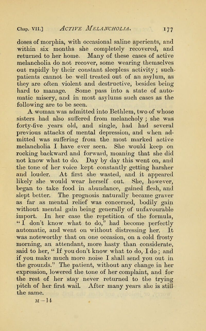 doses of morpliia, with occasional saline aperients, and within six months she completely recovered, and returned to her home. Many of these cases of active melancholia do not recover, some wearing themselves out rapidly by their constant sleepless activity; such, patients cannot be well treated out of an asylum, as they are often violent and destructive, besides being hard to manage. Some pass into a state of auto- matic misery, and in most asylums such cases as the following are to be seen. A woman was admitted into Beth 1 em, two of whose sisters had also suffered from melancholy ; she was forty-five years old, and single, had had several previous attacks of mental depression, and when ad- mitted was suffering from the most marked active melancholia I have ever seen. She would keep on rocking backward and forward, moaning that she did not know what to do. Day by day this went on, and the tone of her voice kept constantly getting harsher and louder. At first she wasted, and it appeared likely she would wear herself out. She, however, began to take food in abundance, gained flesh, and slept better. The prognosis naturally became graver as far as mental relief was concerned, bodily gain without mental gain being generally of unfavourable import. In her case the repetition of the formula,  I don't know what to do, had become perfectly automatic, and went on without distressing her. It was noteworthy that on one occasion, on a cold frosty morning, an attendant, more hasty than considerate, said to her,  If you don't know what to do, I do ; and if you make much more noise I shall send you out in the grounds. The patient, without any change in her expression, lowered the tone of her complaint, and for the rest of her stay never returned to the trying pitch of her first wail. After many years she is still the same. ivi-14